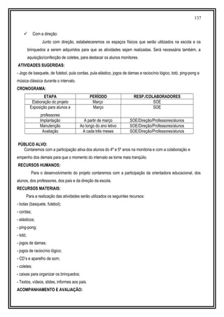 137
 Com a direção:
Junto com direção, estabeleceremos os espaços físicos que serão utilizados na escola e os
brinquedos a serem adquiridos para que as atividades sejam realizadas. Será necessária também, a
aquisição/confecção de coletes, para destacar os alunos monitores.
ATIVIDADES SUGERIDAS:
- Jogo de basquete, de futebol, pula cordas, pula elástico, jogos de damas e raciocínio lógico, totó, ping-pong e
música clássica durante o intervalo.
CRONOGRAMA:
ETAPA PERÍODO RESP./COLABORADORES
Elaboração do projeto Março SOE
Exposição para alunos e
professores
Março SOE
Implantação A partir de março SOE/Direção/Professores/alunos
Manutenção Ao longo do ano letivo SOE/Direção/Professores/alunos
Avaliação A cada três meses SOE/Direção/Professores/alunos
PÚBLICO ALVO:
Contaremos com a participação ativa dos alunos do 4º e 5º anos na monitoria e com a colaboração e
empenho dos demais para que o momento do intervalo se torne mais tranqüilo.
RECURSOS HUMANOS:
Para o desenvolvimento do projeto contaremos com a participação da orientadora educacional, dos
alunos, dos professores, dos pais e da direção da escola.
RECURSOS MATERIAIS:
Para a realização das atividades serão utilizados os seguintes recursos:
- bolas (basquete, futebol);
- cordas;
- elásticos;
- ping-pong;
- totó;
- jogos de damas;
- jogos de raciocínio lógico;
- CD’s e aparelho de som;
- coletes;
- caixas para organizar os brinquedos;
- Textos, vídeos, slides, informes aos pais.
ACOMPANHAMENTO E AVALIAÇÃO:
 