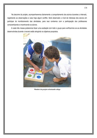 138
No decorrer do projeto, acompanharemos diariamente o comportamento dos alunos durantes o intervalo,
registrando as observações e caso haja algum conflito. Será observado o nível de interesse dos alunos em
participar do monitoramento das atividades, para isso contamos com a participação dos professores
conscientizando e incentivando os alunos.
A cada três meses poderemos fazer uma avaliação com todo o grupo para verificarmos se as atividades
desenvolvidas durante o recreio estão atingindo os objetivos propostos.
Monitor do projeto orientando colega
 
