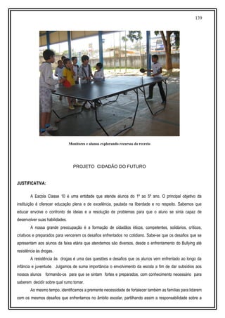 139
Monitores e alunos explorando recursos do recreio
PROJETO CIDADÃO DO FUTURO
JUSTIFICATIVA:
A Escola Classe 10 é uma entidade que atende alunos do 1º ao 5º ano. O principal objetivo da
instituição é oferecer educação plena e de excelência, pautada na liberdade e no respeito. Sabemos que
educar envolve o confronto de ideias e a resolução de problemas para que o aluno se sinta capaz de
desenvolver suas habilidades.
A nossa grande preocupação é a formação de cidadãos éticos, competentes, solidários, críticos,
criativos e preparados para vencerem os desafios enfrentados no cotidiano. Sabe-se que os desafios que se
apresentam aos alunos da faixa etária que atendemos são diversos, desde o enfrentamento do Bullying até
resistência às drogas.
A resistência às drogas é uma das questões e desafios que os alunos vem enfrentado ao longo da
infância e juventude. Julgamos de suma importância o envolvimento da escola a fim de dar subsídios aos
nossos alunos formando-os para que se sintam fortes e preparados, com conhecimento necessário para
saberem decidir sobre qual rumo tomar.
Ao mesmo tempo, identificamos a premente necessidade de fortalecer também as famílias para lidarem
com os mesmos desafios que enfrentamos no âmbito escolar, partilhando assim a responsabilidade sobre a
 