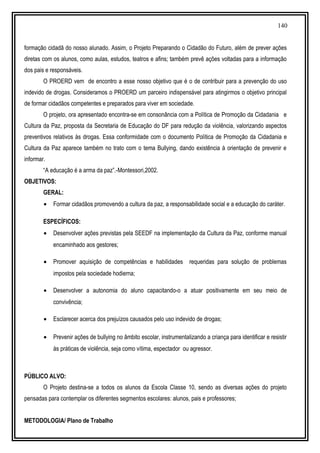 140
formação cidadã do nosso alunado. Assim, o Projeto Preparando o Cidadão do Futuro, além de prever ações
diretas com os alunos, como aulas, estudos, teatros e afins; também prevê ações voltadas para a informação
dos pais e responsáveis.
O PROERD vem de encontro a esse nosso objetivo que é o de contribuir para a prevenção do uso
indevido de drogas. Consideramos o PROERD um parceiro indispensável para atingirmos o objetivo principal
de formar cidadãos competentes e preparados para viver em sociedade.
O projeto, ora apresentado encontra-se em consonância com a Política de Promoção da Cidadania e
Cultura da Paz, proposta da Secretaria de Educação do DF para redução da violência, valorizando aspectos
preventivos relativos às drogas. Essa conformidade com o documento Política de Promoção da Cidadania e
Cultura da Paz aparece também no trato com o tema Bullying, dando existência à orientação de prevenir e
informar.
“A educação é a arma da paz”.-Montessori,2002.
OBJETIVOS:
GERAL:
• Formar cidadãos promovendo a cultura da paz, a responsabilidade social e a educação do caráter.
ESPECÍFICOS:
• Desenvolver ações previstas pela SEEDF na implementação da Cultura da Paz, conforme manual
encaminhado aos gestores;
• Promover aquisição de competências e habilidades requeridas para solução de problemas
impostos pela sociedade hodierna;
• Desenvolver a autonomia do aluno capacitando-o a atuar positivamente em seu meio de
convivência;
• Esclarecer acerca dos prejuízos causados pelo uso indevido de drogas;
• Prevenir ações de bullying no âmbito escolar, instrumentalizando a criança para identificar e resistir
às práticas de violência, seja como vítima, espectador ou agressor.
PÚBLICO ALVO:
O Projeto destina-se a todos os alunos da Escola Classe 10, sendo as diversas ações do projeto
pensadas para contemplar os diferentes segmentos escolares: alunos, pais e professores;
METODOLOGIA/ Plano de Trabalho
 