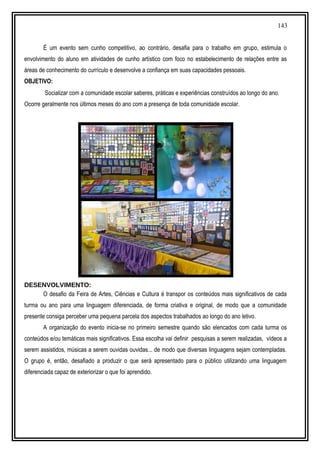 143
É um evento sem cunho competitivo, ao contrário, desafia para o trabalho em grupo, estimula o
envolvimento do aluno em atividades de cunho artístico com foco no estabelecimento de relações entre as
áreas de conhecimento do currículo e desenvolve a confiança em suas capacidades pessoais.
OBJETIVO:
Socializar com a comunidade escolar saberes, práticas e experiências construídos ao longo do ano.
Ocorre geralmente nos últimos meses do ano com a presença de toda comunidade escolar.
DESENVOLVIMENTO:
O desafio da Feira de Artes, Ciências e Cultura é transpor os conteúdos mais significativos de cada
turma ou ano para uma linguagem diferenciada, de forma criativa e original, de modo que a comunidade
presente consiga perceber uma pequena parcela dos aspectos trabalhados ao longo do ano letivo.
A organização do evento inicia-se no primeiro semestre quando são elencados com cada turma os
conteúdos e/ou temáticas mais significativos. Essa escolha vai definir pesquisas a serem realizadas, vídeos a
serem assistidos, músicas a serem ouvidas ouvidas... de modo que diversas linguagens sejam contempladas.
O grupo é, então, desafiado a produzir o que será apresentado para o público utilizando uma linguagem
diferenciada capaz de exteriorizar o que foi aprendido.
 