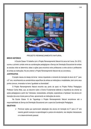 144
PROJETO REMANEJAMENTO NATURAL
BREVE HISTÓRICO
A Escola Classe 10 trabalha com o Projeto Remanejamento Natural há cerca de 8 anos. Em 2012,
ocorreu o primeiro contato entre as coordenações pedagógicas e Serviço de Orientação Educacional de ambas
as escolas onde se determinou datas e ações para encontros entre professores e entre alunos e professores
de ambas as instituições. No ano anterior o Projeto Remanejamento Natural não se concretizou.
JUSTIFICATIVA
O projeto nasceu do desejo de tornar menos impactante o momento de transição do aluno do 5 ° para
o 6° ano, reconhecendo as características específicas de ambas as instituições e modalidades, bem como seus
pontos comuns, irmanados no lema “igualdade na diversidade”.
O Projeto Remanejamento Natural encontra seu ponto de apoio no Projeto Político Pedagógico
Professor Carlos Mota, que, ao discorrer sobre o Ensino Fundamental defende a importância de orientar as
ações pedagógicas a partir dos “interesses, necessidades, ambições, expectativas e hipóteses” dos alunos em
transição dos anos iniciais para os finais, aproximando as instituições de ensino.
Na Escola Classe 10 de Taguatinga o Projeto Remanejamento Natural encontra-se sob a
responsabilidade do Serviço de Orientação Educacional com o apoio da Coordenação Pedagógica.
OBJETIVOS
 Promover ações que oportunizem adaptação dos alunos em transição do 5° para o 6° ano
visando garantir avanços na aprendizagem e postura de estudante, nas relações interpessoais
e no desenvolvimento pessoal;
 