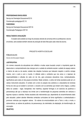 146
PROFISSIONAIS ENVOLVIDOS
Serviço de Orientação Educacional EC10
Coordenação pedagógica EC 10
PARCEIRAS
Serviço de Orientação Educacional CEF 03
Coordenação Pedagógica CEF 03
RESULTADOS E AVALIAÇÃO
O projeto será avaliado ao longo do processo através de conversa entre os professores e alunos
envolvidos, será avaliado também através de produção de texto feita após cada visita dos alunos.
PROJETO HORTA ESCOLAR
PÚBLICO-ALVO:
Alunos da Educação Integral.
JUSTIFICATIVA:
Um número crescente de educadores tem refletido e muitas vezes buscado cumprir o importante papel de
desenvolver o comprometimento das crianças com o cuidado do ambiente escolar: cuidado do espaço externo
e interno da sala ou da escola, cuidado das relações humanas que traduzem respeito e carinho consigo
mesmo, com o outro e com o mundo. A reflexão sobre o ambiente que nos cerca e o repensar de
responsabilidades e atitudes de cada um de nós, gera processos educativos ricos, contextualizados,
significativos para cada um dos grupos envolvidos. Neste contexto, o cultivo de hortas escolares pode ser um
valioso instrumento educativo. O contato com a terra no preparo dos canteiros e a descoberta de inúmeras
formas de vida que ali existem e convivem, o encanto com as sementes que brotam como mágica, a prática
diária do cuidado – regar, transplantar, tirar matinhos, espantar formigas é um exercício de paciência e
perseverança até que a natureza nos brinde com a transformação de pequenas sementes em verduras e
legumes viçosos e coloridos. Hortas escolares são instrumentos que, dependendo do encaminhamento dado
pelo educador, podem abordar diferentes conteúdos curriculares de forma significativa e contextualizada e
promover vivências que resgatam valores. Os valores da emocionalidade com a Terra: a vida, a morte, a
sobrevivência, os valores da paciência, da perseverança, da criatividade, da adaptação, da transformação, da
renovação.
OBJETIVO:
 