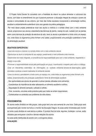 147
O Projeto Horta Escolar foi concebido com a finalidade de intervir na cultura alimentar e nutricional dos
alunos, com base no entendimento de que é possível promover a educação integral de crianças e jovens de
escolas e comunidades do seu entorno, por meio das hortas escolares incorporando a alimentação nutritiva,
saudável e ambientalmente sustentável como eixo gerador da prática pedagógica.
Por meio desse projeto pretende-se levar aos alunos a vivência e o contato direto com o meio ambiente
natural, proporcionar aos alunos a descoberta das técnicas de plantio, manejo do solo, cuidado com as plantas
assim como técnicas de proteção da estrutura do solo, levar os alunos a perceberem a horta como um espaço
vivo, onde todos os organismos juntos formam uma cadeia, proporcionando uma produção sustentável e fonte
de alimentação saudável.
OBJETIVOS ESPECÍFICOS:
-Levar aos alunos a vivencia e o contato direto com o meio ambiente natural.
-Oportunizar ao aluno a conquista do seu espaço, preservando o meio ambiente onde vivemos.
-Desenvolver de modo integrado, a consciência da responsabilidade para com o meio ambiente, respeitando o
espaço a sua volta.
-Promover a responsabilidade social pela participação em grupo, incentivando o respeito pelo outro e o diálogo.
-Criar um intercâmbio sistemático de informações no contexto ambiental através de observações, ações
concretas e praticas a serem realizadas no ambiente escolar.
-Levar os alunos a perceberem a horta como um espaço vivo, onde todos os organismos juntos formam uma
cadeia, proporcionando uma produção sustentável e fonte de alimentação saudável.
_ Dar oportunidade aos alunos de aprender a cultivar plantas utilizadas como alimentos;
_ Conscientizar da importância de estar saboreando um alimento saudável e nutritivo;
_ Degustação do alimento semeado, cultivado e colhido;
_ Criar, na escola, uma área verde produtiva pela qual, todos se sintam responsáveis;
_ Contextualizar os conteúdos aos problemas da vida urbana;
PROCEDIMENTOS:
Os alunos serão divididos em três grupos, cada grupo terá uma aula semanal de uma hora. Cada grupo será
acompanhado pelo monitor da horta e o monitor da Educação Integral. As aulas serão ministradas pelo monitor
da horta e será dividida em aula teórica e prática. O produto final da horta, legumes, hortaliças e ervas, serão
utilizados para enriquecer o lanche e demais refeições dos alunos.
As aulas serão distribuídas de acordo com o cronograma abaixo.
AVALIAÇÃO:
 