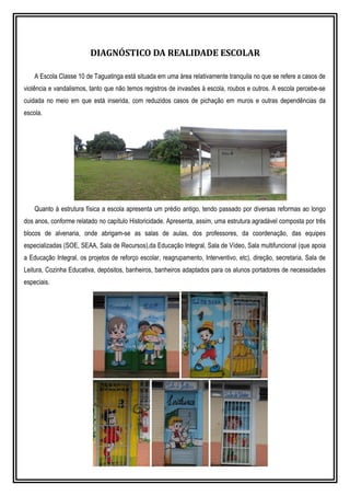 DIAGNÓSTICO DA REALIDADE ESCOLAR
A Escola Classe 10 de Taguatinga está situada em uma área relativamente tranquila no que se refere a casos de
violência e vandalismos, tanto que não temos registros de invasões à escola, roubos e outros. A escola percebe-se
cuidada no meio em que está inserida, com reduzidos casos de pichação em muros e outras dependências da
escola.
Quanto à estrutura física a escola apresenta um prédio antigo, tendo passado por diversas reformas ao longo
dos anos, conforme relatado no capítulo Historicidade. Apresenta, assim, uma estrutura agradável composta por três
blocos de alvenaria, onde abrigam-se as salas de aulas, dos professores, da coordenação, das equipes
especializadas (SOE, SEAA, Sala de Recursos),da Educação Integral, Sala de Vídeo, Sala multifuncional (que apoia
a Educação Integral, os projetos de reforço escolar, reagrupamento, Interventivo, etc), direção, secretaria, Sala de
Leitura, Cozinha Educativa, depósitos, banheiros, banheiros adaptados para os alunos portadores de necessidades
especiais.
 
