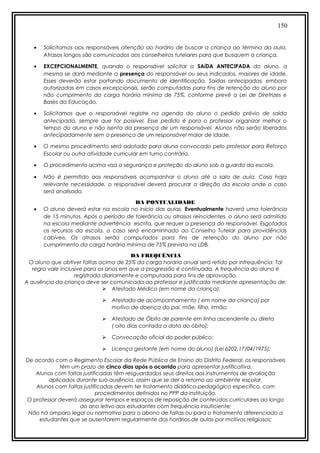 150
• Solicitamos aos responsáveis atenção ao horário de buscar a criança ao término da aula.
Atrasos longos são comunicados aos conselheiros tutelares para que busquem a criança.
• EXCEPCIONALMENTE, quando o responsável solicitar a SAíDA ANTECIPADA do aluno, a
mesma se dará mediante a presença do responsável ou seus indicados, maiores de idade.
Esses deverão estar portando documento de identificação. Saídas antecipadas, embora
autorizadas em casos excepcionais, serão computadas para fins de retenção do aluno por
não cumprimento da carga horária mínima de 75%, conforme prevê a Lei de Diretrizes e
Bases da Educação.
• Solicitamos que o responsável registre na agenda do aluno o pedido prévio de saída
antecipada, sempre que for possível. Esse pedido é para o professor organizar melhor o
tempo do aluno e não isenta da presença de um responsável. Alunos não serão liberados
antecipadamente sem a presença de um responsável maior de idade.
• O mesmo procedimento será adotado para aluno convocado pelo professor para Reforço
Escolar ou outra atividade curricular em turno contrário.
• O procedimento acima visa a segurança e proteção do aluno sob a guarda da escola.
• Não é permitido aos responsáveis acompanhar o aluno até a sala de aula. Caso haja
relevante necessidade, o responsável deverá procurar a direção da escola onde o caso
será analisado.
DA PONTUALIDADE
• O aluno deverá estar na escola no início das aulas. Eventualmente haverá uma tolerância
de 15 minutos. Após o período de tolerância ou atrasos reincidentes, o aluno será admitido
na escola mediante advertência escrita, que requer a presença do responsável. Esgotados
os recursos da escola, o caso será encaminhado ao Conselho Tutelar para providências
cabíveis. Os atrasos serão computados para fins de retenção do aluno por não
cumprimento da carga horária mínima de 75% prevista na LDB.
DA FREQUÊNCIA
O aluno que obtiver faltas acima de 25% da carga horária anual será retido por infrequência. Tal
regra vale inclusive para os anos em que a progressão é continuada. A frequência do aluno é
registrada diariamente e computada para fins de aprovação.
A ausência da criança deve ser comunicada ao professor e justificada mediante apresentação de:
 Atestado Médico (em nome da criança);
 Atestado de acompanhamento ( em nome da criança) por
motivo de doença do pai, mãe, filho, irmão;
 Atestado de Óbito de parente em linha ascendente ou direta
( oito dias contada a data do óbito);
 Convocação oficial do poder público;
 Licença gestante (em nome do aluno) (Lei 6202,17/04/1975);
De acordo com o Regimento Escolar da Rede Pública de Ensino do Distrito Federal, os responsáveis
têm um prazo de cinco dias após o ocorrido para apresentar justificativa.
Alunos com faltas justificadas têm resguardados seus direitos aos instrumentos de avaliação
aplicados durante sua ausência, assim que se der o retorno ao ambiente escolar.
Alunos com faltas justificadas devem ter tratamento didático-pedagógico específico, com
procedimentos definidos no PPP da instituição.
O professor deverá assegurar tempos e espaços de reposição de conteúdos curriculares ao longo
do ano letivo aos estudantes com frequência insuficiente;
Não há amparo legal ou normativo para o abono de faltas ou para o tratamento diferenciado a
estudantes que se ausentarem regularmente dos horários de aulas por motivos religiosos;
 