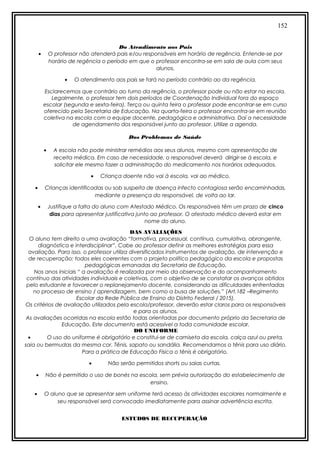 152
Do Atendimento aos Pais
• O professor não atenderá pais e/ou responsáveis em horário de regência. Entende-se por
horário de regência o período em que o professor encontra-se em sala de aula com seus
alunos.
• O atendimento aos pais se fará no período contrário ao da regência.
Esclarecemos que contrário ao turno da regência, o professor pode ou não estar na escola.
Legalmente, o professor tem dois períodos de Coordenação Individual fora do espaço
escolar (segunda e sexta-feira). Terça ou quinta feira o professor pode encontrar-se em curso
oferecido pela Secretaria de Educação. Na quarta-feira o professor encontra-se em reunião
coletiva na escola com a equipe docente, pedagógica e administrativa. Daí a necessidade
de agendamento dos responsável junto ao professor. Utilize a agenda.
Dos Problemas de Saúde
• A escola não pode ministrar remédios aos seus alunos, mesmo com apresentação de
receita médica. Em caso de necessidade, o responsável deverá dirigir-se à escola, e
solicitar ele mesmo fazer a administração do medicamento nos horários adequados.
• Criança doente não vai à escola, vai ao médico.
• Crianças identificadas ou sob suspeita de doença infecto contagiosa serão encaminhadas,
mediante a presença do responsável, de volta ao lar.
• Justifique a falta do aluno com Atestado Médico. Os responsáveis têm um prazo de cinco
dias para apresentar justificativa junto ao professor. O atestado médico deverá estar em
nome do aluno.
DAS AVALIAÇÕES
O aluno tem direito a uma avaliação “formativa, processual, contínua, cumulativa, abrangente,
diagnóstica e interdisciplinar”. Cabe ao professor definir as melhores estratégias para essa
avaliação. Para isso, o professor utiliza diversificados instrumentos de avaliação, de intervenção e
de recuperação; todos eles coerentes com o projeto político pedagógico da escola e propostas
pedagógicas emanadas da Secretaria de Educação.
Nos anos iniciais “ a avaliação é realizada por meio da observação e do acompanhamento
contínuo das atividades individuais e coletivas, com o objetivo de se constatar os avanços obtidos
pelo estudante e favorecer o replanejamento docente, considerando as dificuldades enfrentadas
no processo de ensino / aprendizagem, bem como a busa de soluções.” (Art.182 –Regimento
Escolar da Rede Pública de Ensino do Distrito Federal / 2015).
Os critérios de avaliação utilizados pela escola/professor, deverão estar claros para os responsáveis
e para os alunos.
As avaliações ocorridas na escola estão todas orientadas por documento próprio da Secretaria de
Educação. Este documento está acessível a toda comunidade escolar.
DO UNIFORME
• O uso do uniforme é obrigatório e constitui-se de camiseta da escola, calça azul ou preta,
saia ou bermudas da mesma cor. Tênis, sapato ou sandália. Recomendamos o tênis para uso diário.
Para a prática de Educação Física o tênis é obrigatório.
• Não serão permitidos shorts ou saias curtas.
• Não é permitido o uso de bonés na escola, sem prévia autorização do estabelecimento de
ensino.
• O aluno que se apresentar sem uniforme terá acesso às atividades escolares normalmente e
seu responsável será convocado imediatamente para assinar advertência escrita.
ESTUDOS DE RECUPERAÇÃO
 