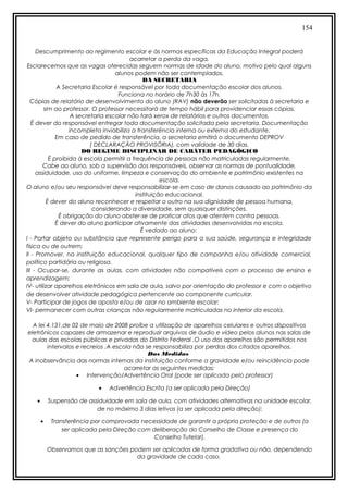 154
Descumprimento ao regimento escolar e às normas específicas da Educação Integral poderá
acarretar a perda da vaga.
Esclarecemos que as vagas oferecidas seguem normas de idade do aluno, motivo pelo qual alguns
alunos podem não ser contemplados.
DA SECRETARIA
A Secretaria Escolar é responsável por toda documentação escolar dos alunos.
Funciona no horário de 7h30 às 17h.
Cópias de relatório de desenvolvimento do aluno (RAV) não deverão ser solicitadas à secretaria e
sim ao professor. O professor necessitará de tempo hábil para providenciar essas cópias.
A secretaria escolar não fará xerox de relatórios e outros documentos.
É dever do responsável entregar toda documentação solicitada pela secretaria. Documentação
incompleta inviabiliza a transferência interna ou externa do estudante.
Em caso de pedido de transferência, a secretaria emitirá o documento DEPROV
( DECLARAÇÃO PROVISÓRIA), com validade de 30 dias.
DO REGIME DISCIPLINAR DE CARÁTER PEDAGÓGICO
É proibida à escola permitir a frequência de pessoas não matriculadas regularmente.
Cabe ao aluno, sob a supervisão dos responsáveis, observar as normas de pontualidade,
assiduidade, uso do uniforme, limpeza e conservação do ambiente e patrimônio existentes na
escola.
O aluno e/ou seu responsável deve responsabilizar-se em caso de danos causado ao patrimônio da
instituição educacional.
É dever do aluno reconhecer e respeitar o outro na sua dignidade de pessoa humana,
considerando a diversidade, sem quaisquer distinções.
É obrigação do aluno abster-se de praticar atos que atentem contra pessoas.
É dever do aluno participar ativamente das atividades desenvolvidas na escola.
É vedado ao aluno:
I - Portar objeto ou substância que represente perigo para a sua saúde, segurança e integridade
física ou de outrem;
II - Promover, na instituição educacional, qualquer tipo de campanha e/ou atividade comercial,
político partidária ou religiosa.
III - Ocupar-se, durante as aulas, com atividades não compatíveis com o processo de ensino e
aprendizagem;
IV- utilizar aparelhos eletrônicos em sala de aula, salvo por orientação do professor e com o objetivo
de desenvolver atividade pedagógica pertencente ao componente curricular.
V- Participar de jogos de aposta e/ou de azar no ambiente escolar;
VI- permanecer com outras crianças não regularmente matriculadas no interior da escola.
A lei 4.131,de 02 de maio de 2008 proíbe a utilização de aparelhos celulares e outros dispositivos
eletrônicos capazes de armazenar e reproduzir arquivos de áudio e vídeo pelos alunos nas salas de
aulas das escolas públicas e privadas do Distrito Federal .O uso dos aparelhos são permitidos nos
intervalos e recreios .A escola não se responsabiliza por perdas dos citados aparelhos.
Das Medidas
A inobservância das normas internas da instituição conforme a gravidade e/ou reincidência pode
acarretar as seguintes medidas:
• Intervenção/Advertência Oral (pode ser aplicada pelo professor)
• Advertência Escrita (a ser aplicada pela Direção)
• Suspensão de assiduidade em sala de aula, com atividades alternativas na unidade escolar,
de no máximo 3 dias letivos (a ser aplicada pela direção);
• Transferência por comprovada necessidade de garantir a própria proteção e de outros (a
ser aplicada pela Direção com deliberação do Conselho de Classe e presença do
Conselho Tutelar).
Observamos que as sanções podem ser aplicadas de forma gradativa ou não, dependendo
da gravidade de cada caso.
 