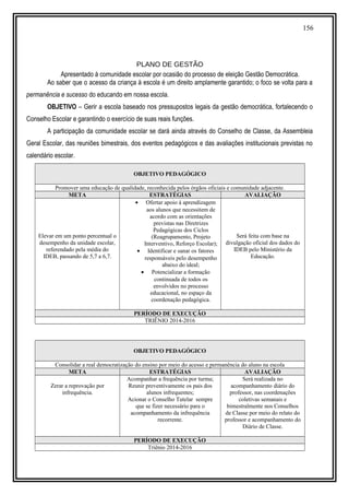 156
PLANO DE GESTÃO
Apresentado à comunidade escolar por ocasião do processo de eleição Gestão Democrática.
Ao saber que o acesso da criança à escola é um direito amplamente garantido; o foco se volta para a
permanência e sucesso do educando em nossa escola.
OBJETIVO – Gerir a escola baseado nos pressupostos legais da gestão democrática, fortalecendo o
Conselho Escolar e garantindo o exercício de suas reais funções.
A participação da comunidade escolar se dará ainda através do Conselho de Classe, da Assembleia
Geral Escolar, das reuniões bimestrais, dos eventos pedagógicos e das avaliações institucionais previstas no
calendário escolar.
OBJETIVO PEDAGÓGICO
Promover uma educação de qualidade, reconhecida pelos órgãos oficiais e comunidade adjacente.
META ESTRATÉGIAS AVALIAÇÃO
Elevar em um ponto percentual o
desempenho da unidade escolar,
referendado pela média do
IDEB, passando de 5,7 a 6,7.
• Ofertar apoio à aprendizagem
aos alunos que necessitem de
acordo com as orientações
previstas nas Diretrizes
Pedagógicas dos Ciclos
(Reagrupamento, Projeto
Interventivo, Reforço Escolar);
• Identificar e sanar os fatores
responsáveis pelo desempenho
abaixo do ideal;
• Potencializar a formação
continuada de todos os
envolvidos no processo
educacional, no espaço da
coordenação pedagógica.
Será feita com base na
divulgação oficial dos dados do
IDEB pelo Ministério da
Educação.
PERÍODO DE EXECUÇÃO
TRIÊNIO 2014-2016
OBJETIVO PEDAGÓGICO
Consolidar a real democratização do ensino por meio do acesso e permanência do aluno na escola
META ESTRATÉGIAS AVALIAÇÃO
Zerar a reprovação por
infrequência.
Acompanhar a frequência por turma;
Reunir preventivamente os pais dos
alunos infrequentes;
Acionar o Conselho Tutelar sempre
que se fizer necessário para o
acompanhamento da infrequência
recorrente.
Será realizada no
acompanhamento diário do
professor, nas coordenações
coletivas semanais e
bimestralmente nos Conselhos
de Classe por meio do relato do
professor e acompanhamento do
Diário de Classe.
PERÍODO DE EXECUÇÃO
Triênio 2014-2016
 