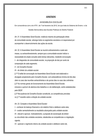 161
ANEXOS
ASSEMBLÉIA ESCOLAR
Em consonância com a lei 4751, de 7 de fevereiro de 2012, lei que trata do Sistema de Ensino e da
Gestão Democrática das Escolas Públicas do Distrito Federal:
Art. 21. A Assembleia Geral Escolar, instância máxima de participação direta
da comunidade escolar, abrange todos os segmentos escolares e é responsável por
acompanhar o desenvolvimento das ações da escola.
Art. 22. A Assembleia Geral Escolar se reunirá ordinariamente a cada seis
meses, ou extraordinariamente, sempre que a comunidade escolar indicar a
necessidade de ampla consulta sobre temas relevantes, mediante convocação:
I – de integrantes da comunidade escolar, na proporção de dez por cento da
composição de cada segmento;
II – do Conselho Escolar;
III – do diretor da unidade escolar.
§ 1º O edital de convocação da Assembleia Geral Escolar será elaborado e
divulgado amplamente pelo Conselho Escolar, com antecedência mínima de três dias
úteis no caso das reuniões extraordinárias e de quinze dias no caso das ordinárias.
§ 2º As normas gerais de funcionamento da Assembleia Geral Escolar,
inclusive o quórum de abertura dos trabalhos e o de deliberação, serão estabelecidas
pela SEDF.
§ 3º Na ausência de Conselho Escolar constituído, as competências previstas
no § 1º recairão sobre a direção da unidade escolar.
Art. 23. Compete à Assembleia Geral Escolar:
I – conhecer do balanço financeiro e do relatório findo e deliberar sobre eles;
II – avaliar semestralmente os resultados alcançados pela unidade escolar;
III – discutir e aprovar, motivadamente, a proposta de exoneração de diretor
ou vice-diretor das unidades escolares, obedecidas as competências e a legislação
vigente;
IV – apreciar o regimento interno da unidade escolar e deliberar sobre ele,
 