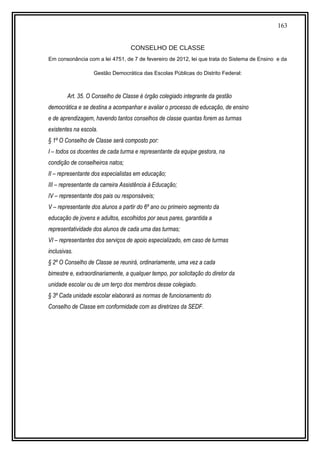 163
CONSELHO DE CLASSE
Em consonância com a lei 4751, de 7 de fevereiro de 2012, lei que trata do Sistema de Ensino e da
Gestão Democrática das Escolas Públicas do Distrito Federal:
Art. 35. O Conselho de Classe é órgão colegiado integrante da gestão
democrática e se destina a acompanhar e avaliar o processo de educação, de ensino
e de aprendizagem, havendo tantos conselhos de classe quantas forem as turmas
existentes na escola.
§ 1º O Conselho de Classe será composto por:
I – todos os docentes de cada turma e representante da equipe gestora, na
condição de conselheiros natos;
II – representante dos especialistas em educação;
III – representante da carreira Assistência à Educação;
IV – representante dos pais ou responsáveis;
V – representante dos alunos a partir do 6º ano ou primeiro segmento da
educação de jovens e adultos, escolhidos por seus pares, garantida a
representatividade dos alunos de cada uma das turmas;
VI – representantes dos serviços de apoio especializado, em caso de turmas
inclusivas.
§ 2º O Conselho de Classe se reunirá, ordinariamente, uma vez a cada
bimestre e, extraordinariamente, a qualquer tempo, por solicitação do diretor da
unidade escolar ou de um terço dos membros desse colegiado.
§ 3º Cada unidade escolar elaborará as normas de funcionamento do
Conselho de Classe em conformidade com as diretrizes da SEDF.
 