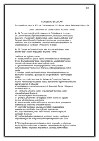 164
CONSELHO ESCOLAR
Em consonância com a lei 4751, de 7 de fevereiro de 2012, lei que trata do Sistema de Ensino e da
Gestão Democrática das Escolas Públicas do Distrito Federal:
Art. 24. Em cada instituição pública de ensino do Distrito Federal, funcionará
um Conselho Escolar, órgão de natureza consultiva, fiscalizadora, mobilizadora,
deliberativa e representativa da comunidade escolar, regulamentado pela SEDF.
Parágrafo único. O Conselho Escolar será composto por, no mínimo, cinco e,
no máximo, vinte e um conselheiros, conforme a quantidade de estudantes da
unidade escolar, de acordo com o Anexo Único desta Lei.
Art. 25. Compete ao Conselho Escolar, além de outras atribuições a serem
definidas pelo Conselho de Educação do Distrito Federal:
I – elaborar seu regimento interno;
II – analisar, modificar e aprovar o plano administrativo anual elaborado pela
direção da unidade escolar sobre a programação e a aplicação dos recursos
necessários à manutenção e à conservação da escola;
III – garantir mecanismos de participação efetiva e democrática da
comunidade escolar na elaboração do projeto político-pedagógico da unidade
escolar;
IV – divulgar, periódica e sistematicamente, informações referentes ao uso
dos recursos financeiros, à qualidade dos serviços prestados e aos resultados
obtidos;
V – atuar como instância recursal das decisões do Conselho de Classe, nos
recursos interpostos por estudantes, pais ou representantes legalmente constituídos
e por profissionais da educação;
VI – estabelecer normas de funcionamento da Assembleia Geral e 164inquen-la
nos termos desta Lei;
VII – estruturar o calendário escolar, no que competir à unidade escolar,
observada a legislação vigente;
VIII – fiscalizar a gestão da unidade escolar;
IX – promover, anualmente, a avaliação da unidade escolar nos aspectos
técnicos, administrativos e pedagógicos;
X – analisar e avaliar projetos elaborados ou em execução por quaisquer dos
segmentos que compõem a comunidade escolar;
XI – intermediar conflitos de natureza administrativa ou pedagógica,
esgotadas as possibilidades de solução pela equipe escolar;
XII – propor mecanismos para a efetiva inclusão, no ensino regular, de
alunos com deficiência;
XIII – debater indicadores escolares de rendimento, evasão e repetência e
propor estratégias que assegurem aprendizagem significativa para todos.
§ 1º Em relação aos aspectos pedagógicos, serão observados os princípios e
as disposições constitucionais, os pareceres e as resoluções dos órgãos normativos
federal e distrital e a legislação do Sistema de Ensino do Distrito Federal.
 