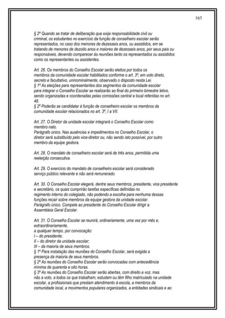 165
§ 2º Quando se tratar de deliberação que exija responsabilidade civil ou
criminal, os estudantes no exercício da função de conselheiro escolar serão
representados, no caso dos menores de dezesseis anos, ou assistidos, em se
tratando de menores de dezoito anos e maiores de dezesseis anos, por seus pais ou
responsáveis, devendo comparecer às reuniões tanto os representados ou assistidos
como os representantes ou assistentes.
Art. 26. Os membros do Conselho Escolar serão eleitos por todos os
membros da comunidade escolar habilitados conforme o art. 3º, em voto direto,
secreto e facultativo, uninominalmente, observado o disposto nesta Lei.
§ 1º As eleições para representantes dos segmentos da comunidade escolar
para integrar o Conselho Escolar se realizarão ao final do primeiro bimestre letivo,
sendo organizadas e coordenadas pelas comissões central e local referidas no art.
48.
§ 2º Poderão se candidatar à função de conselheiro escolar os membros da
comunidade escolar relacionados no art. 3º, I a VII.
Art. 27. O Diretor da unidade escolar integrará o Conselho Escolar como
membro nato.
Parágrafo único. Nas ausências e impedimentos no Conselho Escolar, o
diretor será substituído pelo vice-diretor ou, não sendo isto possível, por outro
membro da equipe gestora.
Art. 28. O mandato de conselheiro escolar será de três anos, permitida uma
reeleição consecutiva.
Art. 29. O exercício do mandato de conselheiro escolar será considerado
serviço público relevante e não será remunerado.
Art. 30. O Conselho Escolar elegerá, dentre seus membros, presidente, vice presidente
e secretário, os quais cumprirão tarefas específicas definidas no
regimento interno do colegiado, não podendo a escolha para nenhuma dessas
funções recair sobre membros da equipe gestora da unidade escolar.
Parágrafo único. Compete ao presidente do Conselho Escolar dirigir a
Assembleia Geral Escolar.
Art. 31. O Conselho Escolar se reunirá, ordinariamente, uma vez por mês e,
extraordinariamente,
a qualquer tempo, por convocação:
I – do presidente;
II – do diretor da unidade escolar;
III – da maioria de seus membros.
§ 1º Para instalação das reuniões do Conselho Escolar, será exigida a
presença da maioria de seus membros.
§ 2º As reuniões do Conselho Escolar serão convocadas com antecedência
mínima de quarenta e oito horas.
§ 3º As reuniões do Conselho Escolar serão abertas, com direito a voz, mas
não a voto, a todos os que trabalham, estudam ou têm filho matriculado na unidade
escolar, a profissionais que prestam atendimento à escola, a membros da
comunidade local, a movimentos populares organizados, a entidades sindicais e ao
 