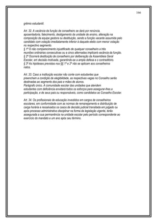 166
grêmio estudantil.
Art. 32. A vacância da função de conselheiro se dará por renúncia,
aposentadoria, falecimento, desligamento da unidade de ensino, alteração na
composição da equipe gestora ou destituição, sendo a função vacante assumida pelo
candidato com votação imediatamente inferior à daquele eleito com menor votação
no respectivo segmento.
§ 1º O não comparecimento injustificado de qualquer conselheiro a três
reuniões ordinárias consecutivas ou a cinco alternadas implicará vacância da função.
§ 2º Ocorrerá destituição de conselheiro por deliberação da Assembleia Geral
Escolar, em decisão motivada, garantindo-se a ampla defesa e o contraditório.
§ 3º As hipóteses previstas nos §§ 1º e 2º não se aplicam aos conselheiros
natos.
Art. 33. Caso a instituição escolar não conte com estudantes que
preencham a condição de elegibilidade, as respectivas vagas no Conselho serão
destinadas ao segmento dos pais e mães de alunos.
Parágrafo único. A comunidade escolar das unidades que atendem
estudantes com deficiência envidará todos os esforços para assegurar-lhes a
participação, e de seus pais ou responsáveis, como candidatos ao Conselho Escolar.
Art. 34. Os profissionais de educação investidos em cargos de conselheiros
escolares, em conformidade com as normas de remanejamento e distribuição de
carga horária e ressalvados os casos de decisão judicial transitada em julgado ou
após processo administrativo disciplinar na forma da legislação vigente, terão
assegurada a sua permanência na unidade escolar pelo período correspondente ao
exercício do mandato e um ano após seu término.
 
