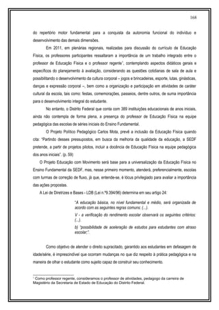 168
do repertório motor fundamental para a conquista da autonomia funcional do indivíduo e
desenvolvimento das demais dimensões.
Em 2011, em plenárias regionais, realizadas para discussão do currículo de Educação
Física, os professores participantes ressaltaram a importância de um trabalho integrado entre o
professor de Educação Física e o professor regente1
, contemplando aspectos didáticos gerais e
específicos do planejamento à avaliação, considerando as questões cotidianas de sala de aula e
possibilitando o desenvolvimento da cultura corporal – jogos e brincadeiras, esporte, lutas, ginásticas,
danças e expressão corporal –, bem como a organização e participação em atividades de caráter
cultural da escola, tais como: festas, comemorações, passeios, dentre outros, de suma importância
para o desenvolvimento integral do estudante.
No entanto, o Distrito Federal que conta com 389 instituições educacionais de anos iniciais,
ainda não contempla de forma plena, a presença do professor de Educação Física na equipe
pedagógica das escolas de séries iniciais do Ensino Fundamental.
O Projeto Político Pedagógico Carlos Mota, prevê a inclusão da Educação Física quando
cita: “Partindo desses pressupostos, em busca da melhoria da qualidade da educação, a SEDF
pretende, a partir de projetos pilotos, incluir a docência de Educação Física na equipe pedagógica
dos anos iniciais”. (p. 59)
O Projeto Educação com Movimento será base para a universalização da Educação Física no
Ensino Fundamental da SEDF, mas, nesse primeiro momento, atenderá, preferencialmente, escolas
com turmas de correção de fluxo, já que, entende-se, é lócus privilegiado para avaliar a importância
das ações propostas.
A Lei de Diretrizes e Bases - LDB (Lei n.º9.394/96) determina em seu artigo 24:
“A educação básica, no nível fundamental e médio, será organizada de
acordo com as seguintes regras comuns: (...).
V - a verificação do rendimento escolar observará os seguintes critérios:
(...).
b) “possibilidade de aceleração de estudos para estudantes com atraso
escolar;”.
Como objetivo de atender o direito supracitado, garantido aos estudantes em defasagem de
idade/série, é imprescindível que ocorram mudanças no que diz respeito à prática pedagógica e na
maneira de olhar o estudante como sujeito capaz de construir seu conhecimento.
1
Como professor regente, consideramos o professor de atividades, pedagogo da carreira de
Magistério da Secretaria de Estado de Educação do Distrito Federal.
 