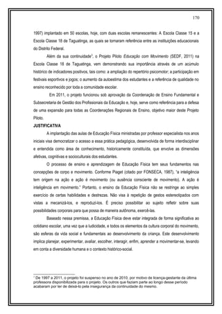 170
1997) implantado em 50 escolas, hoje, com duas escolas remanescentes: A Escola Classe 15 e a
Escola Classe 18 de Taguatinga, as quais se tornaram referência entre as instituições educacionais
do Distrito Federal.
Além da sua continuidade3
, o Projeto Piloto Educação com Movimento (SEDF, 2011) na
Escola Classe 18 de Taguatinga, vem demonstrando sua importância através de um acúmulo
histórico de indicadores positivos, tais como: a ampliação do repertório psicomotor; a participação em
festivais esportivos e jogos; o aumento da autoestima dos estudantes e a referência de qualidade no
ensino reconhecido por toda a comunidade escolar.
Em 2011, o projeto funcionou sob aprovação da Coordenação de Ensino Fundamental e
Subsecretaria de Gestão dos Profissionais da Educação e, hoje, serve como referência para a defesa
de uma expansão para todas as Coordenações Regionais de Ensino, objetivo maior deste Projeto
Piloto.
JUSTIFICATIVA
A implantação das aulas de Educação Física ministradas por professor especialista nos anos
iniciais visa democratizar o acesso a essa prática pedagógica, desenvolvida de forma interdisciplinar
e entendida como área de conhecimento, historicamente constituída, que envolve as dimensões
afetivas, cognitivas e socioculturais dos estudantes.
O processo de ensino e aprendizagem de Educação Física tem seus fundamentos nas
concepções de corpo e movimento. Conforme Piaget (citado por FONSECA, 1987), “a inteligência
tem origem na ação e ação é movimento (ou ausência consciente de movimento). A ação é
inteligência em movimento.” Portanto, o ensino da Educação Física não se restringe ao simples
exercício de certas habilidades e destrezas. Não visa à repetição de gestos estereotipados com
vistas a mecanizá-los, e reproduzi-los. É preciso possibilitar ao sujeito refletir sobre suas
possibilidades corporais para que possa de maneira autônoma, exercê-las.
Baseado nessa premissa, a Educação Física deve estar integrada de forma significativa ao
cotidiano escolar, uma vez que a ludicidade, e todos os elementos da cultura corporal do movimento,
são esferas da vida social e fundamentais ao desenvolvimento da criança. Este desenvolvimento
implica planejar, experimentar, avaliar, escolher, interagir, enfim, aprender a movimentar-se, levando
em conta a diversidade humana e o contexto histórico-social.
3
De 1997 a 2011, o projeto foi suspenso no ano de 2010, por motivo de licença-gestante da última
professora disponibilizada para o projeto. Os outros que faziam parte ao longo desse período
acabaram por ter de deixá-lo pela insegurança da continuidade do mesmo.
 