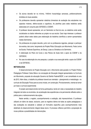 173
• Os alunos deverão ter no mínimo, 1h40min horas/relógio semanais, preferencialmente
divididas em duas sessões;
• Os professores deverão apresentar relatórios bimestrais de avaliação dos estudantes nos
aspectos motores, afetivo-sociais e cognitivos. As planilhas para estes relatórios serão
elaboradas em conjunto pela CEFDESC e COENF;
• O professor deverá apresentar, em um Seminário no final do ano, os relatórios onde serão
socializados os dados referentes ao projeto na sua escola. Caso haja interesse o professor
poderá utilizar estes dados para elaboração de trabalhos científicos a serem apresentados
nestes Seminários;
• Os professores do projeto deverão, junto com os professores regentes, planejar e participar
de eventos, tais como: lançamento do Projeto Piloto Educação com Movimento, Festa Junina
da Escola, Festivais Esportivos, de Dança, Lutas ou Ginástica e do Seminário.
• A elaboração do Plano de Curso e dos Planos de Aulas terá o apoio da COENF e da
CEFDESC;
• No caso da elaboração de uma pesquisa, o projeto e sua execução terão o apoio da COENF
e da CEFDESC;
METODOLOGIA
O desenvolvimento do Projeto Educação com o Movimento está pautado no Projeto Político
Pedagógico Professor Calos Mota e na concepção de Educação Integral apresentados no Currículo
em Movimento, proposta de educação Governo do Distrito Federal/SEDF, a ser consolidada no ano
de 2013. Além disso, o trabalho do professor deverá ser orientado – planejamento e metodologia - no
currículo de Educação Física para os anos iniciais, em construção. Provisoriamente, orienta-se tomar
por base o currículo experimental.
O projeto será desenvolvido de forma participativa, tendo em vista a necessidade do trabalho
integrado de todos os envolvidos, da socialização das experiências e da permanente reflexão sobre a
prática para o redirecionamento das ações.
Neste sentido, o registro, acompanhamento e avaliação, são imprescindíveis. O professor
utilizará um diário de classe, exclusivo, para os registros diários de todas as ações pedagógicas e
das avaliações do estudante e adotará um formulário específico para acompanhamento mais
detalhado do desenvolvimento integral desse aluno. O processo reflexivo permitirá a proposição de
novas práticas e possibilidades de intervenções.
 