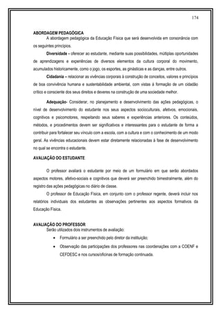 174
ABORDAGEM PEDAGÓGICA
A abordagem pedagógica da Educação Física que será desenvolvida em consonância com
os seguintes princípios.
Diversidade - oferecer ao estudante, mediante suas possibilidades, múltiplas oportunidades
de aprendizagens e experiências de diversos elementos da cultura corporal do movimento,
acumulados historicamente, como o jogo, os esportes, as ginásticas e as danças, entre outros.
Cidadania – relacionar as vivências corporais à construção de conceitos, valores e princípios
de boa convivência humana e sustentabilidade ambiental, com vistas á formação de um cidadão
crítico e consciente dos seus direitos e deveres na construção de uma sociedade melhor.
Adequação- Considerar, no planejamento e desenvolvimento das ações pedagógicas, o
nível de desenvolvimento do estudante nos seus aspectos socioculturais, afetivos, emocionais,
cognitivos e psicomotores, respeitando seus saberes e experiências anteriores. Os conteúdos,
métodos, e procedimentos devem ser significativos e interessantes para o estudante de forma a
contribuir para fortalecer seu vínculo com a escola, com a cultura e com o conhecimento de um modo
geral. As vivências educacionais devem estar diretamente relacionadas à fase de desenvolvimento
no qual se encontra o estudante.
AVALIAÇÃO DO ESTUDANTE
O professor avaliará o estudante por meio de um formulário em que serão abordados
aspectos motores, afetivo-sociais e cognitivos que deverá ser preenchido bimestralmente, além do
registro das ações pedagógicas no diário de classe.
O professor de Educação Física, em conjunto com o professor regente, deverá incluir nos
relatórios individuais dos estudantes as observações pertinentes aos aspectos formativos da
Educação Física.
AVALIAÇÃO DO PROFESSOR
Serão utilizados dois instrumentos de avaliação:
• Formulário a ser preenchido pelo diretor da instituição;
• Observação das participações dos professores nas coordenações com a COENF e
CEFDESC e nos cursos/oficinas de formação continuada.
 
