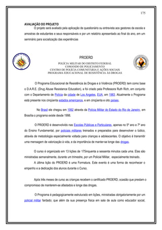 175
AVALIAÇÃO DO PROJETO
O projeto será avaliado pela aplicação de questionário ou entrevista aos gestores da escola e
amostras de estudantes e seus responsáveis e por um relatório apresentado ao final do ano, em um
seminário para socialização das experiências
PROERD
POLÍCIA MILITAR DO DISTRITO FEDERAL
COMANDO DE POLICIAMENTO
CENTRO DE POLÍCIA COMUNITÁRIA E AÇÕES SOCIAIS
PROGRAMA EDUCACIONAL DE RESISTÊNCIA ÀS DROGAS
O Programa Educacional de Resistência às Drogas e à Violência (PROERD) tem como base
o D.A.R.E. (Drug Abuse Resistance Education), e foi criado pela Professora Ruth Rich, em conjunto
com o Departamento de Polícia da cidade de Los Angeles, EUA, em 1983. Atualmente o Programa
está presente nos cinqüenta estados americanos, e em cinqüenta e oito países.
No Brasil ele chegou em 1992 através da Polícia Militar do Estado do Rio de Janeiro, em
Brasília o programa existe desde 1998.
O PROERD é desenvolvido nas Escolas Públicas e Particulares, apenas no 5º ano e 7º ano
do Ensino Fundamental, por policiais militares treinados e preparados para desenvolver o lúdico,
através de metodologia especialmente voltada para crianças e adolescentes. O objetivo é transmitir
uma mensagem de valorização à vida, e da importância de manter-se longe das drogas.
O curso é organizado em 13 lições de 175inquenta a sessenta minutos cada uma. Elas são
ministradas semanalmente, durante um trimestre, por um Policial Militar, especialmente treinado.
A última lição do PROERD é uma Formatura. Este evento é uma forma de reconhecer o
empenho e a dedicação dos alunos durante o Curso.
Após três meses de curso as crianças recebem o certificado PROERD, ocasião que prestam o
compromisso de manterem-se afastados e longe das drogas.
O Programa é pedagogicamente estruturado em lições, ministradas obrigatoriamente por um
policial militar fardado; que além da sua presença física em sala de aula como educador social,
 