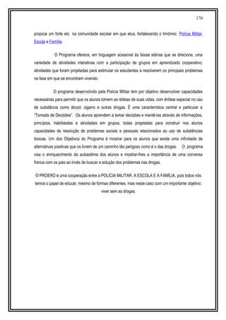 176
propicia um forte elo na comunidade escolar em que atua, fortalecendo o trinômio: Polícia Militar,
Escola e Família.
O Programa oferece, em linguagem acessível às faixas etárias que se direciona, uma
variedade de atividades interativas com a participação de grupos em aprendizado cooperativo;
atividades que foram projetadas para estimular os estudantes a resolverem os principais problemas
na fase em que se encontram vivendo.
O programa desenvolvido pela Polícia Militar tem por objetivo desenvolver capacidades
necessárias para permitir que os alunos tomem as rédeas de suas vidas, com ênfase especial no uso
de substância como álcool, cigarro e outras drogas. É uma característica central e particular a
“Tomada de Decisões”. Os alunos aprendem a tomar decisões e mantê-las através de informações,
princípios, habilidades e atividades em grupos, todas projetadas para construir nos alunos
capacidades de resolução de problemas sociais e pessoais relacionados ao uso de substâncias
tóxicas. Um dos Objetivos do Programa é mostrar para os alunos que existe uma infinidade de
alternativas positivas que os livrem de um caminho tão perigoso como é o das drogas. O programa
visa o enriquecimento da autoestima dos alunos e mostrar-lhes a importância de uma conversa
franca com os pais ao invés de buscar a solução dos problemas nas drogas.
O PROERD é uma cooperação entre a POLÍCIA MILITAR, A ESCOLA E A FAMÍLIA, pois todos nós
temos o papel de educar, mesmo de formas diferentes, mas neste caso com um importante objetivo:
viver sem as drogas.
 