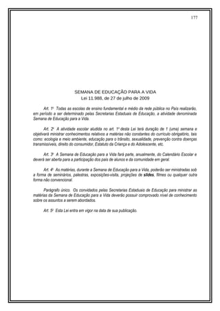 177
SEMANA DE EDUCAÇÃO PARA A VIDA
Lei 11.988, de 27 de julho de 2009
Art. 1o
Todas as escolas de ensino fundamental e médio da rede pública no País realizarão,
em período a ser determinado pelas Secretarias Estaduais de Educação, a atividade denominada
Semana de Educação para a Vida.
Art. 2o
A atividade escolar aludida no art. 1o
desta Lei terá duração de 1 (uma) semana e
objetivará ministrar conhecimentos relativos a matérias não constantes do currículo obrigatório, tais
como: ecologia e meio ambiente, educação para o trânsito, sexualidade, prevenção contra doenças
transmissíveis, direito do consumidor, Estatuto da Criança e do Adolescente, etc.
Art. 3o
A Semana de Educação para a Vida fará parte, anualmente, do Calendário Escolar e
deverá ser aberta para a participação dos pais de alunos e da comunidade em geral.
Art. 4o
As matérias, durante a Semana de Educação para a Vida, poderão ser ministradas sob
a forma de seminários, palestras, exposições-visita, projeções de slides, filmes ou qualquer outra
forma não convencional.
Parágrafo único. Os convidados pelas Secretarias Estaduais de Educação para ministrar as
matérias da Semana de Educação para a Vida deverão possuir comprovado nível de conhecimento
sobre os assuntos a serem abordados.
Art. 5o
Esta Lei entra em vigor na data de sua publicação.
 