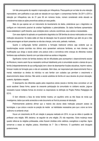 Um fato preocupante diz respeito à reprovação por infrequência. Preocupante por se tratar de uma retenção
improcedente, sem justificativa e que pode ser atacada em sua origem: o compromisso familiar. De 2011 a 2015 a
retenção por infrequência caiu de 21 para 06 em números brutos, número considerado ainda elevado se
considerarmos todas as ações preventivas adotas por essa gestão.
Mais do que apenas ser um instrumento de levantamento de dados, pretende-se que o diagnóstico se
configure em instrumento possível de analisar fragilidades e potencialidades. Os dados familiares apresentados
busca estabelecer o perfil discente, suas condições sócio- culturais- econômicas, seus valores e necessidades.
Com esse objetivo foi aplicado um questionário diagnóstico às 536 famílias de alunos matriculados em nossa
instituição educacional. Os dados estão em fase de tabulação mas foi possível identificar que além de pai e mãe
outras personagens se fazem presentes na vida das crianças, como avós, padrasto, madrasta...
Quanto à configuração familiar predomina a formação tradicional embora seja evidente que as
transformações sociais ocorridas nos últimos anos apresentam estruturas familiares, as mais diversas, com
modificações que obriga a escola adotar uma postura onde a convivência entre crianças de diferentes núcleos
familiares seja acolhedora, fazendo com que todas sintam-se aceitas e integradas.
Significativo número de famílias declarou não ter dificuldades para acompanhar o desenvolvimento escolar
do filho/aluno; mesmo assim faz-se necessário continuar trabalhando junto à comunidade escolar a clareza de que a
família (independentemente de sua configuração) tem o dever de desempenhar funções educativas, imprimir valores,
fornecer modelo de formação para a vida em sociedade. Além disso, ser responsável pelo desenvolvimento físico e
mental, materializar os direitos do indivíduo no seio familiar com cuidados que permitam o crescimento e
desenvolvimento desse indivíduo. Não sendo a escola substituta da família em seus deveres de prover educação,
sustento, dignidade e respeito.
O desempenho dos diferentes papéis pelos respectivos atores (escola e família) deve concretizar um ser
social saudável. Dessa forma, apesar da crescente participação da comunidade no cotidiano escolar, julga-se
necessário buscar múltiplas formas de envolver os responsáveis na definição do Projeto Político Pedagógico da
EC10.
O item referente a faixa de renda familiar mostrou um equilíbrio entre as três faixas de renda que
investigamos; dados que serão acrescidos a este documento ao final do processo de tabulação.
Preliminarmente podemos afirmar que a maioria dos alunos desta instituição possuem acesso às
tecnologias, o que coloca a escola na posição de mediar as habilidades necessárias para que o aluno se torne
autônomo no ambiente virtual.
Houve um crescimento de 6% em relação à pesquisa realizada em 2014, no que se refere à questão de
professar uma religião. 98% declarou- se seguidor de uma religião. 2% não respondeu. Outra mudança nesse
quesito refere-se às religiões professadas, antes ficavam divididas entre católicos, evangélicos e espíritas. Agora
somam-se a essas as religiões judaica, Adventistas do 7˚ Dia e Mórmons. O quantitativo será divulgado
posteriormente.
 