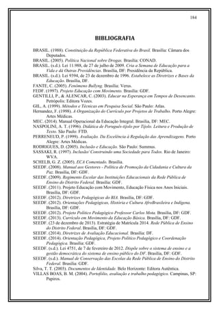 184
BIBLIOGRAFIA
BRASIL. (1988). Constituição da República Federativa do Brasil. Brasília: Câmara dos
Deputados.
BRASIL. (2005). Política Nacional sobre Drogas. Brasília: CONAD.
BRASIL. (s.d.). Lei 11.988, de 27 de julho de 2009. Cria a Semana de Educação para a
Vida e dá Outras Providências. Brasília, DF: Presidência da República.
BRASIL. (s.d.). Lei 9394, de 23 de dezembro de 1996. Estabelece as Diretrizes e Bases da
Educação. Brasília, DF.
FANTE, C. (2005). Fenômeno Bullyng. Brasília: Verus.
FEDF. (1997). Projeto Educação com Movimento. Brasília: GDF.
GENTILLI, P., & ALENCAR, C. (2003). Educar na Esperança em Tempos de Desencanto.
Petrópolis: Editora Vozes.
GIL, A. (1999). Métodos e Técnicas em Pesquisa Social. São Paulo: Atlas.
Hernandez, F. (1998). A Organização do Currículo por Projetos de Trabalho. Porto Alegre:
Artes Médicas.
MEC. (2014). Manual Operacional da Educação Integral. Brasília, DF: MEC.
NASPOLINI, A. T. (1996). Didática de Poruguês-tijolo por Tijolo. Leitura e Produção de
Texto. São Paulo: FTD.
PERRENEUD, P. (1999). Avaliação. Da Excelência à Regulação das Aprendizagens. Porto
Alegre: Artes Médicas.
RODRIGUES, D. (2005). Inclusão e Educação. São Paulo: Summus.
SASSAKI, R. (1997). Inclusão/ Construindo uma Sociedade para Todos. Rio de Janeiro:
WVA.
SCHELB, G. Z. (2005). ECA Comentado. Brasília.
SEEDF. (2008). Manual aos Gestores - Política de Promoção da Cidadania e Cultura da
Paz. Brasília, DF: GDF.
SEEDF. (2009). Regimento Escolar das Instituições Educacionais da Rede Pública de
Ensino do Distrito Federal. Brasília: GDF.
SEEDF. (2011). Projeto Educação com Movimento, Educação Física nos Anos Iniciais.
Brasília, DF: GDF.
SEEDF. (2012). Diretrizes Pedagógicas do BIA. Brasília, DF: GDF.
SEEDF. (2012). Orientações Pedagógicas, História e Cultura AfroBrasileira e Indígena.
Brasília, DF: GDF.
SEEDF. (2012). Projeto Político Pedagógico Professor Carlos Mota. Brasília, DF: GDF.
SEEDF. (2013). Currículo em Movimento da Educação Básica. Brasília, DF: GDF.
SEEDF. (23 de dezembro de 2013). Estratégia de Matrícula 2014. Rede Pública de Ensino
do Distrito Federal. Brasília, DF: GDF.
SEEDF. (2014). Diretrizes de Avaliação Educacional. Brasília: DF.
SEEDF. (2014). Orientação Pedagógica, Projeto Político Pedagógico e Coordenação
Pedagógica. Brasília: GDF.
SEEDF. (s.d.). Lei 4751, de 7 de fevereiro de 2012. Dispõe sobre o sistema de ensino e a
gestão democrática do sistema de ensino público do DF. Brasília, DF: GDF.
SEEDF. (s.d.). Manual de Conservação das Escolas da Rede Pública de Ensino do Distrito
Federal. Brasília: GDF.
Silva, T. T. (2003). Documentos de Identidade. Belo Horizonte: Editora Autêntica.
VILLAS BOAS, B. M. (2004). Portofólio, avaliação e trabalho pedagógico. Campinas, SP:
Papiros.
 