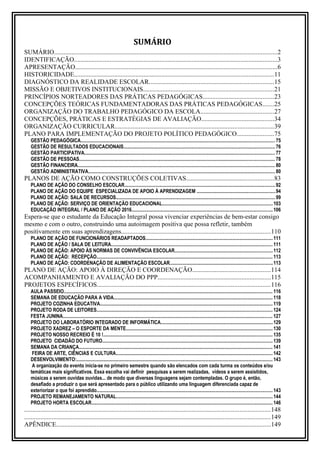 SUMÁRIO
SUMÁRIO..........................................................................................................................................2
IDENTIFICAÇÃO..............................................................................................................................3
APRESENTAÇÃO.............................................................................................................................6
HISTORICIDADE............................................................................................................................11
DIAGNÓSTICO DA REALIDADE ESCOLAR.............................................................................15
MISSÃO E OBJETIVOS INSTITUCIONAIS.................................................................................21
PRINCÍPIOS NORTEADORES DAS PRÁTICAS PEDAGÓGICAS............................................23
CONCEPÇÕES TEÓRICAS FUNDAMENTADORAS DAS PRÁTICAS PEDAGÓGICAS.......25
ORGANIZAÇÃO DO TRABALHO PEDAGÓGICO DA ESCOLA.............................................27
CONCEPÇÕES, PRÁTICAS E ESTRATÉGIAS DE AVALIAÇÃO.............................................34
ORGANIZAÇÃO CURRICULAR..................................................................................................39
PLANO PARA IMPLEMENTAÇÃO DO PROJETO POLÍTICO PEDAGÓGICO.......................75
GESTÃO PEDAGÓGICA............................................................................................................................................................. 75
GESTÃO DE RESULTADOS EDUCACIONAIS...........................................................................................................................76
GESTÃO PARTICIPATIVA.......................................................................................................................................................... 77
GESTÃO DE PESSOAS.............................................................................................................................................................. 78
GESTÃO FINANCEIRA................................................................................................................................................................ 80
GESTÃO ADMINISTRATIVA....................................................................................................................................................... 80
PLANOS DE AÇÃO COMO CONSTRUÇÕES COLETIVAS......................................................83
PLANO DE AÇÃO DO CONSELHO ESCOLAR..........................................................................................................................92
PLANO DE AÇÃO DO EQUIPE ESPECIALIZADA DE APOIO À APRENDIZAGEM ...............................................................94
PLANO DE AÇÃO: SALA DE RECURSOS.................................................................................................................................99
PLANO DE AÇÃO: SERVIÇO DE ORIENTAÇÃO EDUCACIONAL.........................................................................................103
EDUCAÇÃO INTEGRAL / PLANO DE AÇÃO 2016..................................................................................................................106
Espera-se que o estudante da Educação Integral possa vivenciar experiências de bem-estar consigo
mesmo e com o outro, construindo uma autoimagem positiva que possa refletir, também
positivamente em suas aprendizagens............................................................................................110
PLANO DE AÇÃO DE FUNCIONÁRIOS READAPTADOS.......................................................................................................111
PLANO DE AÇÃO / SALA DE LEITURA...................................................................................................................................111
PLANO DE AÇÃO: APOIO ÀS NORMAS DE CONVIVÊNCIA ESCOLAR...............................................................................112
PLANO DE AÇÃO: RECEPÇÃO.............................................................................................................................................. 113
PLANO DE AÇÃO: COORDENAÇÃO DE ALIMENTAÇÃO ESCOLAR...................................................................................113
PLANO DE AÇÃO: APOIO À DIREÇÃO E COORDENAÇÃO................................................114
ACOMPANHAMENTO E AVALIAÇÃO DO PPP......................................................................115
PROJETOS ESPECÍFICOS...........................................................................................................116
AULA PASSEIO......................................................................................................................................................................... 116
SEMANA DE EDUCAÇÃO PARA A VIDA.................................................................................................................................118
PROJETO COZINHA EDUCATIVA............................................................................................................................................ 119
PROJETO RODA DE LEITORES.............................................................................................................................................. 124
FESTA JUNINA.......................................................................................................................................................................... 127
PROJETO DO LABORATÓRIO INTEGRADO DE INFORMÁTICA...........................................................................................129
PROJETO XADREZ – O ESPORTE DA MENTE.......................................................................................................................130
PROJETO NOSSO RECREIO É 10 !.........................................................................................................................................135
PROJETO CIDADÃO DO FUTURO..........................................................................................................................................139
SEMANA DA CRIANÇA............................................................................................................................................................. 141
FEIRA DE ARTE, CIÊNCIAS E CULTURA...............................................................................................................................142
DESENVOLVIMENTO:............................................................................................................................................................... 143
A organização do evento inicia-se no primeiro semestre quando são elencados com cada turma os conteúdos e/ou
temáticas mais significativos. Essa escolha vai definir pesquisas a serem realizadas, vídeos a serem assistidos,
músicas a serem ouvidas ouvidas... de modo que diversas linguagens sejam contempladas. O grupo é, então,
desafiado a produzir o que será apresentado para o público utilizando uma linguagem diferenciada capaz de
exteriorizar o que foi aprendido.............................................................................................................................................. 143
PROJETO REMANEJAMENTO NATURAL...............................................................................................................................144
PROJETO HORTA ESCOLAR................................................................................................................................................... 146
........................................................................................................................................................148
........................................................................................................................................................149
APÊNDICE.....................................................................................................................................149
 