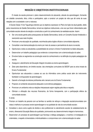 MISSÃO E OBJETIVOS INSTITUCIONAIS
É missão da escola promover o pleno desenvolvimento do educando, através da aprendizagem, formando
um cidadão consciente, ético, crítico e participativo; apto a construir um projeto de vida que dê conta de suas
relações com a sociedade e com a natureza.
A Escola Classe 10 de Taguatinga entende que os objetivos expressos no Plano de Ação da atual gestão, eleita
pelos mecanismos da Gestão Democrática, tornam-se objetivos institucionais, uma vez que foram referendados pela
comunidade escolar através da eleição e construídos a partir do conhecimento da realidade escolar. Assim:
• Ser uma escola gerida pelos pressupostos da Gestão Democrática, tendo um Conselho Escolar fortalecido e
exercendo suas reais funções;
• Promover uma educação de qualidade, reconhecida pelos órgãos oficiais e comunidade adjacente;
• Consolidar a real democratização do ensino por meio do acesso e permanência do aluno na escola;
• Oportunizar a todos os estudantes a possibilidade de concluir o Ensino Fundamental na idade adequada;
• Desenvolver um trabalho pedagógico que evidencie o compromisso com a democratização do saber;
• Envolver todos os segmentos na construção social do conhecimento e na definição do projeto pedagógico da
escola;
• Assegurar o atendimento da Educação Integral vinculada ao ensino-aprendizagem;
• Zelar pela observância, em âmbito escolar, das orientações curriculares da SEEDF para os anos iniciais do
Ensino Fundamental;
• Oportunizar aos educandos o acesso ao uso da informática como prática social além de instrumento
facilitador e enriquecedor da aprendizagem;
• Garantir a formação de leitores proficientes até o terceiro ano do Ensino Fundamental;
• Propiciar um ambiente educacional adequado à convivência pedagógica;
• Promover um ambiente onde as relações interpessoais sejam regidas pela ética e respeito;
• Otimizar a utilização dos recursos financeiros, de forma transparente, com a participação efetiva da
comunidade escolar;
E ainda:
• Priorizar um trabalho de parceria com as famílias no sentido de reforçar a integração escola/comunidade com
vistas à melhoria no processo ensino-aprendizagem e na qualidade de vida da comunidade escolar;
• Considerar o aluno como sujeito de direitos e alvo preferencial no atendimento escolar do estabelecimento de
ensino, oferecendo Educação Básica de qualidade, promovendo seu desenvolvimento integral e harmonioso.
• Desenvolver um processo de aprendizagem que favoreça o diálogo pedagógico, o incentivo à investigação e à
criatividade, o respeito à diversidade e individualidade e o compromisso com a democratização do saber.
 