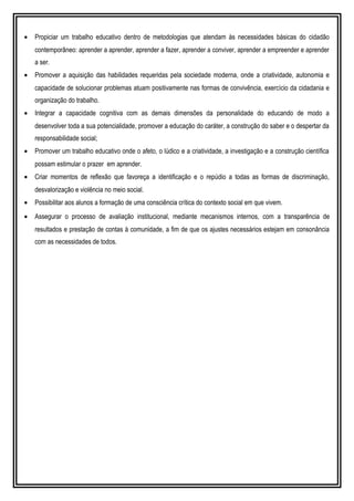 • Propiciar um trabalho educativo dentro de metodologias que atendam às necessidades básicas do cidadão
contemporâneo: aprender a aprender, aprender a fazer, aprender a conviver, aprender a empreender e aprender
a ser.
• Promover a aquisição das habilidades requeridas pela sociedade moderna, onde a criatividade, autonomia e
capacidade de solucionar problemas atuam positivamente nas formas de convivência, exercício da cidadania e
organização do trabalho.
• Integrar a capacidade cognitiva com as demais dimensões da personalidade do educando de modo a
desenvolver toda a sua potencialidade, promover a educação do caráter, a construção do saber e o despertar da
responsabilidade social;
• Promover um trabalho educativo onde o afeto, o lúdico e a criatividade, a investigação e a construção científica
possam estimular o prazer em aprender.
• Criar momentos de reflexão que favoreça a identificação e o repúdio a todas as formas de discriminação,
desvalorização e violência no meio social.
• Possibilitar aos alunos a formação de uma consciência crítica do contexto social em que vivem.
• Assegurar o processo de avaliação institucional, mediante mecanismos internos, com a transparência de
resultados e prestação de contas à comunidade, a fim de que os ajustes necessários estejam em consonância
com as necessidades de todos.
 