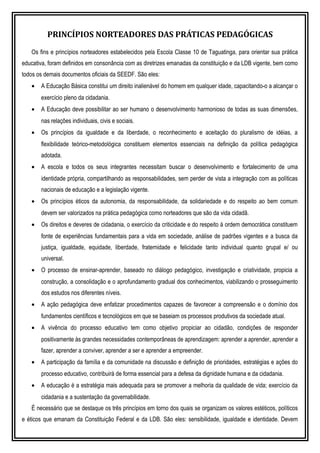 PRINCÍPIOS NORTEADORES DAS PRÁTICAS PEDAGÓGICAS
Os fins e princípios norteadores estabelecidos pela Escola Classe 10 de Taguatinga, para orientar sua prática
educativa, foram definidos em consonância com as diretrizes emanadas da constituição e da LDB vigente, bem como
todos os demais documentos oficiais da SEEDF. São eles:
• A Educação Básica constitui um direito inalienável do homem em qualquer idade, capacitando-o a alcançar o
exercício pleno da cidadania.
• A Educação deve possibilitar ao ser humano o desenvolvimento harmonioso de todas as suas dimensões,
nas relações individuais, civis e sociais.
• Os princípios da igualdade e da liberdade, o reconhecimento e aceitação do pluralismo de idéias, a
flexibilidade teórico-metodológica constituem elementos essenciais na definição da política pedagógica
adotada.
• A escola e todos os seus integrantes necessitam buscar o desenvolvimento e fortalecimento de uma
identidade própria, compartilhando as responsabilidades, sem perder de vista a integração com as políticas
nacionais de educação e a legislação vigente.
• Os princípios éticos da autonomia, da responsabilidade, da solidariedade e do respeito ao bem comum
devem ser valorizados na prática pedagógica como norteadores que são da vida cidadã.
• Os direitos e deveres de cidadania, o exercício da criticidade e do respeito à ordem democrática constituem
fonte de experiências fundamentais para a vida em sociedade, análise de padrões vigentes e a busca da
justiça, igualdade, equidade, liberdade, fraternidade e felicidade tanto individual quanto grupal e/ ou
universal.
• O processo de ensinar-aprender, baseado no diálogo pedagógico, investigação e criatividade, propicia a
construção, a consolidação e o aprofundamento gradual dos conhecimentos, viabilizando o prosseguimento
dos estudos nos diferentes níveis.
• A ação pedagógica deve enfatizar procedimentos capazes de favorecer a compreensão e o domínio dos
fundamentos científicos e tecnológicos em que se baseiam os processos produtivos da sociedade atual.
• A vivência do processo educativo tem como objetivo propiciar ao cidadão, condições de responder
positivamente às grandes necessidades contemporâneas de aprendizagem: aprender a aprender, aprender a
fazer, aprender a conviver, aprender a ser e aprender a empreender.
• A participação da família e da comunidade na discussão e definição de prioridades, estratégias e ações do
processo educativo, contribuirá de forma essencial para a defesa da dignidade humana e da cidadania.
• A educação é a estratégia mais adequada para se promover a melhoria da qualidade de vida; exercício da
cidadania e a sustentação da governabilidade.
É necessário que se destaque os três princípios em torno dos quais se organizam os valores estéticos, políticos
e éticos que emanam da Constituição Federal e da LDB. São eles: sensibilidade, igualdade e identidade. Devem
 