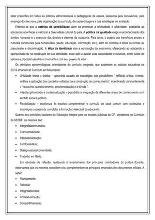 estar presentes em todas as práticas administrativas e pedagógicas da escola, passando pela convivência, pelo
emprego dos recursos, pela organização do currículo, das aprendizagens e das estratégias de avaliação.
Entende-se que a estética da sensibilidade além de promover a criatividade e afetividade, possibilita ao
educando reconhecer e valorizar a diversidade cultural do país. A política da igualdade exige o reconhecimento dos
direitos humanos e o exercício dos direitos e deveres da cidadania. Para tanto: o acesso aos benefícios sociais e
culturais construídos pela humanidade (saúde, educação, informação, etc.), além do combate a todas as formas de
preconceito e discriminação. A ética da identidade visa a construção da autonomia, oferecendo ao educando a
oportunidade de na construção de sua identidade, estar apto a avaliar suas capacidades e recursos, emitir juízos de
valores e proceder escolhas consonantes com seu projeto de vida.
Os princípios epistemológicos, orientadores do currículo integrado, que sustentam as práticas educativas na
EC10 emanam do Currículo em Movimento:
• Unicidade teoria x prática – garantida através de estratégias que possibilitem “ reflexão crítica, síntese,
análise e aplicação dos conceitos voltados para construção do conhecimento”, incentivando constantemente
o “raciocínio, questionamento, problematização e a dúvida.”.
• Interdisciplinaridade e contextualização – possibilita a integração de diferentes áreas de conhecimento com
sentido social e político.
• Flexibilização – oportuniza às escolas complementar o currículo de base comum com conteúdos e
estratégias capazes de completar a formação intelectual do educando.
Quanto aos princípios basilares da Educação Integral para as escolas públicas do DF, constantes no Currículo
da SEEDF, os mesmos são:
• Integralidade humana;
• Transversalidade;
• Intersetorialização;
• Territorialidade;
• Diálogo escola/comunidade;
• Trabalho em Rede.
Em atividade de reflexão, realizando o levantamento dos princípios orientadores da prática docente,
observamos que os mesmos coincidem e/ou complementam os princípios emanados dos documentos oficiais. A
saber:
• Planejamento
• Reflexão;
• Integridade/ética;
• Contextualização;
• Compartilhamento;
 