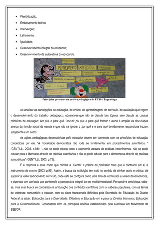 • Flexibilização;
• Embasamento teórico
• Intervenção;
• Letramento;
• Igualdade;
• Desenvolvimento integral do educando;
• Desenvolvimento da autoestima do educando.
CONCEPÇÕES TEÓRICAS FUNDAMENTADORAS DAS PRÁTICAS
PEDAGÓGICAS
Ao analisar as concepções de educação, de ensino, de aprendizagem, de currículo, de avaliação que regem
o desenvolvimento do trabalho pedagógico, observa-se que não se discute tais tópicos sem discutir as causas
primeiras da educação: por quê e para quê. Discutir por quê e para quê formar o aluno é ampliar as discussões
acerca da função social da escola e que não se ignore: o por quê e o para quê devidamente respondidos trazem
subjacentes um como.
As ações pedagógicas desenvolvidas pelo educador devem ser coerentes com os princípios de educação
concebidos por ele. “A moralidade democrática não pode se fundamentar em procedimentos autoritários. ”
(GENTILLI, 2003, p.93); “...não se pode educar para a autonomia através de práticas heterônomas, não se pode
educar para a liberdade através de práticas autoritárias e não se pode educar para a democracia através de práticas
autocráticas” (GENTILLI, 2003, p.75).
É a resposta a esse como que conduz a Gentilli: a prática do professor mais que o conteúdo em si, é
instrumento de ensino (2003, p.95). Assim, a busca da instituição tem sido no sentido de alinhar teoria e prática, de
superar a visão tradicional do currículo, onde este se configura como uma lista de conteúdos a serem desenvolvidos,
e vivenciar um currículo que contemple a perspectiva integral do ser multidimensional. Perspectiva ambiciosa, sabe-
se, mas essa busca se concretiza na articulação dos conteúdos científicos com os saberes populares, com os temas
de interesse comunitário e escolar, com os eixos transversais definidos pela Secretaria de Educação do Distrito
Federal, a saber: Educação para a Diversidade. Cidadania e Educação em e para os Direitos Humanos, Educação
para a Sustentabilidade. Consonante com os princípios teóricos estabelecidos pelo Currículo em Movimento da
SEE/DF.
Princípios presentes na prática pedagógica da EC10 / Taguatinga
 