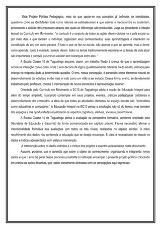 Este Projeto Político Pedagógico, mais do que apoiar-se nos conceitos já definidos de identidades,
questiona como as identidades tidas como naturais se estabeleceram e que valores e mecanismos as sustentam,
provocando a análise dos processos através dos quais as diferenças são produzidas. Julga-se procedente a citação
textual do Currículo em Movimento: “o currículo é o conjunto de todas as ações desenvolvidas na e pela escola ou
por meio dela e que formam o indivíduo, organizam seus conhecimentos, suas aprendizagens e interferem na
constituição do seu ser como pessoa. É tudo o que se faz na escola, não apenas o que se aprende, mas a forma
como aprende, como é avaliado, tratado. Assim, todos os temas tradicionalmente escolares e os temas da vida atual
são importantes e compõe o currículo escolar sem hierarquia entre eles. ”
A Escola Classe 10 de Taguatinga assume, assim, um trabalho filiado à crença de que a aprendizagem
ocorre na interação com o outro; onde o erro decorre da lógica (qualitativamente diferente da do adulto) utilizada pela
criança na resposta dada a determinada questão. O erro, nessa concepção, é percebido como elemento natural do
desenvolvimento do indivíduo e não mais é visto como um vilão a ser evitado. Dessa forma, o erro, se devidamente
trabalhado pelo professor, conduz à incorporação de novos elementos à representação anterior.
Orientada pelo Currículo em Movimento a EC10 de Taguatinga adota a noção de Educação Integral para
além do tempo ampliado, buscando contemplar em seus projetos, eventos, práticas pedagógicas cotidianas e
desenvolvimento dos conteúdos, a ideia de que todas as atividades ofertadas no espaço escolar são “entendidas
como educativas e curriculares”. A Educação Integral na EC10 pensa a ampliação não só do tempo, mas também
dos espaços e das oportunidades equilibrando os aspectos cognitivos, afetivos, sociais e psicomotores.
A Escola Classe 10 de Taguatinga pensa a avaliação na perspectiva formativa, conforme orientado pela
Secretaria de Educação e discorrido de forma pormenorizada em capítulo próprio. Faz-se necessário afirmar a
intencionalidade formativa das avaliações (em todos os três níveis) realizadas no espaço escolar. O mero
recolhimento dos dados não contempla a educação que se deseja encampar. É clara a necessidade de discutir os
dados e índices apresentados com vistas a intervenção.
A intervenção sobre os dados colhidos é o motivo dos projetos e eventos apresentados neste documento.
Assumir, portanto, que o aprendiz age sobre o objeto do conhecimento, organizando e integrando novos
dados e que o erro faz parte desse processo possibilita à instituição encampar o presente projeto político colocando
em prática as ações descritas, que estão plenamente alinhadas com as concepções aqui expressas.
 