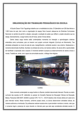 ORGANIZAÇÃO DO TRABALHO PEDAGÓGICO DA ESCOLA
A Escola Classe 10 de Taguatinga trabalha com a modalidade de ciclos. O Calendário com 200 dias letivos e
1.000 horas de aula, bem como a organização do espaço físico buscam adequar-se às Diretrizes Curriculares
Nacionais no sentido de permitir a adoção, execução e avaliação de ações que reflitam o projeto educativo que se
deseja. Semanalmente, a carga horária é de 25 horas, sendo 5 horas diárias.
Dentro dessa carga horária estão contemplados momentos de interação e aprendizagens coletivas
entendidos como curriculares, pois se inserem num projeto curricular integrado (Currículo em Movimento). Tais
atividades extrapolam os muros da sala de aula, ressignificando o ambiente escolar e seu entorno. Destacamos o
momento denominado Acolhida. Acontece na entrada dos turnos, de maneira coletiva. Os alunos têm a oportunidade
de manifestar a expressão oral e corporal. O momento também é propício ao desenvolvimento de valores cívicos e
morais. Trabalha-se, ainda, com o apoio da comunidade escolar, o diálogo inter-religioso.
Acolhida
Outro momento contemplado na carga horária é o Recreio, também denominado Intervalo. Previsto na matriz
curricular das escolas do DF, defendido no parecer do Conselho Nacional de Educação/ Câmara de Educação
Básica, Pareceres CEB 05/97, 02/2003 e parecer CFE 792/73. A EC10 destina vinte minutos diários em cada turno
para intervalo/ recreio. Nesse momento, conforme projeto anexo, os alunos desenvolvem atividades lúdicas, de
maneira autônoma e monitorada. Os professores realizam escala entre si para também monitorar o recreio, visto que
é consenso legal a presença do corpo docente no intervalo para que este seja considerada atividade escolar. A
 