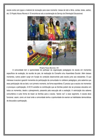 escola conta com jogos e material de recreação para esse momento: mesas de totó e tênis, cordas, bolas, xadrez,
etc. O Projeto Nosso Recreio é 10 encontra-se sob a coordenação do Serviço de Orientação Educacional.
Projeto Nosso Recreio é 10
A comunidade tem a oportunidade de participar da organização pedagógica da escola em momentos
específicos de avaliação, de reunião de pais, de realização do Conselho e/ou Assembleia Escolar. Além desses
momentos, outros podem surgir em função do conteúdo desenvolvido pela escola junto aos estudantes. O que
interessa à escola é garantir momentos de participação da comunidade no cotidiano pedagógico, pois sabemos que
essa participação não se dará, num primeiro momento, de forma espontânea. É preciso que a escola crie momentos
e provoque a participação. A EC10 acredita na contribuição que as famílias podem dar ao processo educativo em
todos os momentos, desde o planejamento, passando pela execução até a avaliação. A valorização dos saberes
comunitários é outra forma de trazer as famílias para a escola, “dando voz” a esse segmento. A escola deve
funcionar, assim, como um local onde a comunidade tenha a oportunidade de exercer as habilidades democráticas
de discussão e participação.
 