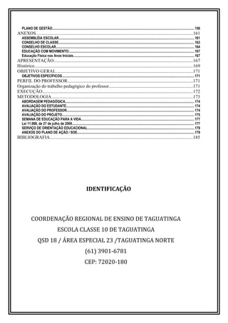 PLANO DE GESTÃO................................................................................................................................................................. 156
ANEXOS........................................................................................................................................161
ASSEMBLÉIA ESCOLAR.......................................................................................................................................................... 161
CONSELHO DE CLASSE.......................................................................................................................................................... 163
CONSELHO ESCOLAR............................................................................................................................................................. 164
EDUCAÇÃO COM MOVIMENTO:.............................................................................................................................................. 167
Educação Física nos Anos Iniciais.........................................................................................................................................167
APRESENTAÇÃO:........................................................................................................................167
Histórico..........................................................................................................................................169
OBJETIVO GERAL.......................................................................................................................171
OBJETIVOS ESPECÍFICOS...................................................................................................................................................... 171
PERFIL DO PROFESSOR.............................................................................................................171
Organização do trabalho pedagógico do professor.........................................................................171
EXECUÇÃO...................................................................................................................................172
METODOLOGIA...........................................................................................................................173
ABORDAGEM PEDAGÓGICA................................................................................................................................................... 174
AVALIAÇÃO DO ESTUDANTE................................................................................................................................................. 174
AVALIAÇÃO DO PROFESSOR................................................................................................................................................. 174
AVALIAÇÃO DO PROJETO...................................................................................................................................................... 175
SEMANA DE EDUCAÇÃO PARA A VIDA.................................................................................................................................177
Lei 11.988, de 27 de julho de 2009........................................................................................................................................... 177
SERVIÇO DE ORIENTAÇÃO EDUCACIONAL.........................................................................................................................179
ANEXOS DO PLANO DE AÇÃO / SOE.....................................................................................................................................179
BIBLIOGRAFIA............................................................................................................................185
IDENTIFICAÇÃO
COORDENAÇÃO REGIONAL DE ENSINO DE TAGUATINGA
ESCOLA CLASSE 10 DE TAGUATINGA
QSD 18 / ÁREA ESPECIAL 23 /TAGUATINGA NORTE
(61) 3901-6781
CEP: 72020-180
 