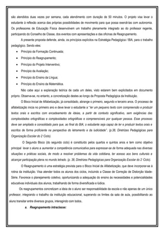 são atendidos duas vezes por semana, cada atendimento com duração de 50 minutos. O projeto visa levar o
estudante à reflexão acerca das próprias possibilidades de movimento para que possa exercê-las com autonomia.
Os professores de Educação Física desenvolvem um trabalho plenamente integrado ao do professor regente,
participando do Conselho de Classe, dos eventos com apresentações e das oficinas de Reagrupamento.
A presente proposta defende, ainda, os princípios explícitos na Estratégia Pedagógica / BIA, para o trabalho
pedagógico. Sendo eles:
• Princípio da Formação Continuada;
• Princípio do Reagrupamento;
• Princípio do Projeto Interventivo;
• Princípio da Avaliação;
• Princípio do Ensino da Língua;
• Princípio do Ensino da Matemática.
Não cabe aqui a explanação teórica de cada um deles, visto estarem bem explicitados em documento
próprio. Observa-se, no entanto, a concretização destes ao longo da Proposta Pedagógica da Instituição.
O Bloco Inicial de Alfabetização, já consolidado, abrange o primeiro, segundo e terceiro anos. O processo de
alfabetização inicia no primeiro ano e deve levar o estudante a “ler um pequeno texto com compreensão e produzir
textos orais e escritos com encadeamento de ideias, a partir de contexto significativo, sem exigências das
complexidades ortográficas e complexidades ortográficas e compreensíveis por qualquer pessoa. Esse processo
deve ser ampliado e consolidado para que, ao final do BIA, o estudante seja capaz de ler e produzir textos orais e
escritos de forma proficiente na perspectiva do letramento e da ludicidade”. (p.38, Diretrizes Pedagógicas para
Organização Escolar do 2˚Ciclo).
O Segundo Bloco (do segundo ciclo) é constituído pelos quartos e quintos anos e tem como objetivo
principal levar o aluno a aumentar a competência comunicativa para expressar-se de forma adequada nas diversas
situações e práticas sociais, de modo a resolver problemas da vida cotidiana, ter acesso aos bens culturais e
alcançar participação plena no mundo letrado. (p. 38, Diretrizes Pedagógicas para Organização Escolar do 2˚Ciclo).
O Reagrupamento é uma estratégia prevista para o Bloco Inicial de Alfabetização, que deve incorporar-se à
rotina da instituição. Visa atender todos os alunos dos ciclos, incluindo a Classe de Correção de Distorção Idade-
Série. Favorece o planejamento coletivo, oportunizando a adequação do ensino às necessidades e potencialidades
educativas individuais dos alunos, trabalhando de forma diversificada e lúdica.
Os reagrupamentos concretizam a ideia de o aluno ser responsabilidade da escola e não apenas de um único
professor, integrando o trabalho da instituição educacional, superando os limites da sala de aula, possibilitando ao
aluno transitar entre diversos grupos, interagindo com todos.
a. Reagrupamento intraclasse:
 