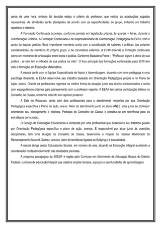 cerca de uma hora, embora tal decisão esteja a critério do professor, que realiza as adaptações julgadas
necessárias. As atividades serão planejadas de acordo com as especificidades do grupo, evitando um trabalho
repetitivo e rotineiro.
A Formação Continuada acontece, conforme previsto em legislação própria, às quartas – feiras, durante a
Coordenação Coletiva. A Formação Continuada é de responsabilidade da Coordenação Pedagógica da EC10, com o
apoio da equipe gestora. Esse importante momento conta com a socialização de saberes e práticas das próprias
coordenadoras, de membros do próprio grupo, e de convidados externos. A EC10 entende a formação continuada
como um momento de articulação entre teoria x prática. Conforme Madalena Freire : “Professor algum é dono de sua
prática , se não tem a reflexão de sua prática na mão”. O foco principal das formações continuadas para 2016 tem
sido a formação em Educação Matemática.
A escola conta com a Equipe Especializada de Apoio à Aprendizagem, atuando com uma pedagoga e uma
psicóloga itinerante. A EEAA desenvolve seu trabalho baseado em Orientação Pedagógica própria e no Plano de
Ação, anexo. Orienta os professores regentes na melhor forma de atuação junto aos alunos encaminhados e conta
com espaço/tempo próprios para planejamento com o professor regente. A EEAA tem ainda participação efetiva no
Conselho de Classe, conforme descrito em capítulo posterior.
A Sala de Recursos, conta com dois profissionais para o atendimento requerido por sua Orientação
Pedagógica específica e Plano de ação, anexo. Além do atendimento junto ao aluno ANEE, atua junto ao professor
orientando seu planejamento e práticas. Participa do Conselho de Classe e constitui-se em referência para as
estratégias de inclusão.
O Serviço de Orientação Educacional é composta por uma profissional que desenvolve seu trabalho guiado
por Orientação Pedagógica específica e plano de ação, anexos. É responsável por atuar junto às questões
disciplinares, tem forte atuação no Conselho de Classe, desenvolve o Projeto do Recreio Monitorado do
Remanejamento Natural, Xadrez, anexos; além de temáticas ligadas ao Bullying e à sexualidade.
A escola abriga ainda, Educadores Sociais, em número de seis, atuando na Educação Integral auxiliando o
coordenador no desenvolvimento das atividades previstas.
A proposta pedagógica da SEEDF é regida pelo Currículo em Movimento da Educação Básica do Distrito
Federal: currículo de educação integral que objetiva ampliar tempos, espaços e oportunidades de aprendizagem.
 