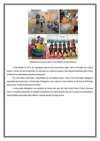 Ampliação dos tempos, espaços e oportunidades de aprendizagens
A enturmação na EC10 de Taguatinga rege-se pelos documentos legais, tanto a formação das turmas,
quanto o número de alunos atendidos em cada sala, em função do espaço e das reduções pleiteadas pelos alunos
portadores de necessidades educacionais especiais.
Em cima dessa enturmação, resguardadas as prerrogativas legais, ocorre uma enturmação pedagógica,
organizada pela Supervisão e Coordenação Pedagógica, com o apoio do corpo docente, do Serviço de Orientação
Educacional, da Sala de Recursos e do EEAA.
A enturmação pedagógica visa equilibrar as turmas para que não haja turmas fortes e fracas. Busca-se
ainda, um equilíbrio relacionado às questões disciplinares e de relacionamento, bem como quanto às necessidades e
potencialidades observadas pelo professor e demais equipes ao longo do ano.
 