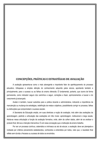 CONCEPÇÕES, PRÁTICAS E ESTRATÉGIAS DE AVALIAÇÃO
A avaliação apresenta-se como o mais abrangente e importante fator de aperfeiçoamento do processo
educativo. Ultrapassa a simples aferição do conhecimento adquirido pelos alunos, apontando também e
principalmente, para o sucesso ou as falhas do ensino oferecido. É fundamental, portanto, que ocorra de forma
permanente, como indicador seguro dos caminhos a seguir, correções a fazer, aprimoramentos a buscar e do
crescimento já alcançado.
Avaliar é também, buscar subsídios para a prática docente e administrativa, indicando a importância da
manutenção ou mudança de estratégias, redefinição de metas e objetivos, possibilitando corrigir no processo, falhas
ou disfunções que comprometam o sucesso escolar.
A Secretaria de Educação amplia, em suas diretrizes a noção de avaliação, indo além das avaliações da
aprendizagem, pedindo a articulação das avaliações em três níveis: aprendizagem, institucional e larga escala.
Adota-se nessa articulação a função da avaliação formativa, onde, além de colher dados, além de se analisar o
produto final, têm-se a intenção interventiva. É com essa concepção que a instituição de ensino trabalha.
Por ser um processo contínuo, sistemático e intrínseco ao ato de educar, a avaliação deve ser planejada e
norteada por critérios previamente estabelecidos, conhecidos e entendidos por todos, visto que, o resultado final
reflete sem dúvida o fracasso ou sucesso de todos os envolvidos.
 