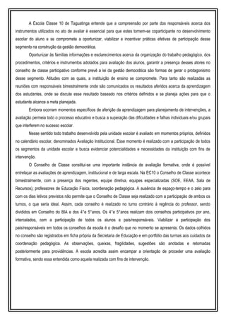A Escola Classe 10 de Taguatinga entende que a compreensão por parte dos responsáveis acerca dos
instrumentos utilizados no ato de avaliar é essencial para que estes tornem-se coparticipante no desenvolvimento
escolar do aluno e se compromete a oportunizar, viabilizar e incentivar práticas efetivas de participação desse
segmento na construção da gestão democrática.
Oportunizar às famílias informações e esclarecimentos acerca da organização do trabalho pedagógico, dos
procedimentos, critérios e instrumentos adotados para avaliação dos alunos, garantir a presença desses atores no
conselho de classe participativo conforme prevê a lei da gestão democrática são formas de gerar o protagonismo
desse segmento. Atitudes com as quais, a instituição de ensino se compromete. Para tanto são realizadas as
reuniões com responsáveis bimestralmente onde são comunicados os resultados aferidos acerca da aprendizagem
dos estudantes, onde se discute esse resultado baseado nos critérios definidos e se planeja ações para que o
estudante alcance a meta planejada.
Embora ocorram momentos específicos de aferição da aprendizagem para planejamento de intervenções, a
avaliação permeia todo o processo educativo e busca a superação das dificuldades e falhas individuais e/ou grupais
que interferem no sucesso escolar.
Nesse sentido todo trabalho desenvolvido pela unidade escolar é avaliado em momentos próprios, definidos
no calendário escolar, denominados Avaliação Institucional. Esse momento é realizado com a participação de todos
os segmentos da unidade escolar e busca evidenciar potencialidades e necessidades da instituição com fins de
intervenção.
O Conselho de Classe constitui-se uma importante instância de avaliação formativa, onde é possível
entrelaçar as avaliações de aprendizagem, institucional e de larga escala. Na EC10 o Conselho de Classe acontece
bimestralmente, com a presença dos regentes, equipe diretiva, equipes especializadas (SOE, EEAA, Sala de
Recursos), professores de Educação Física, coordenação pedagógica. A ausência de espaço-tempo e o zelo para
com os dias letivos previstos não permite que o Conselho de Classe seja realizado com a participação de ambos os
turnos, o que seria ideal. Assim, cada conselho é realizado no turno contrário à regência do professor, sendo
divididos em Conselho do BIA e dos 4°e 5°anos. Os 4°e 5°anos realizam dois conselhos participativos por ano,
intercalados, com a participação de todos os alunos e pais/responsáveis. Viabilizar a participação dos
pais/responsáveis em todos os conselhos da escola é o desafio que no momento se apresenta. Os dados colhidos
no conselho são registrados em ficha própria da Secretaria de Educação e em portfólio das turmas aos cuidados da
coordenação pedagógica. As observações, queixas, fragilidades, sugestões são anotadas e retomadas
posteriormente para providências. A escola acredita assim encampar a orientação de proceder uma avaliação
formativa, sendo essa entendida como aquela realizada com fins de intervenção.
 