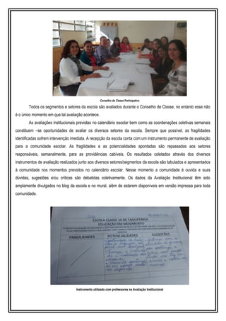 Conselho de Classe Participativo
Todos os segmentos e setores da escola são avaliados durante o Conselho de Classe, no entanto esse não
é o único momento em que tal avaliação acontece.
As avaliações institucionais previstas no calendário escolar bem como as coordenações coletivas semanais
constituem –se oportunidades de avaliar os diversos setores da escola. Sempre que possível, as fragilidades
identificadas sofrem intervenção imediata. A recepção da escola conta com um instrumento permanente de avaliação
para a comunidade escolar. As fragilidades e as potencialidades apontadas são repassadas aos setores
responsáveis, semanalmente, para as providências cabíveis. Os resultados coletados através dos diversos
instrumentos de avaliação realizados junto aos diversos setores/segmentos da escola são tabulados e apresentados
à comunidade nos momentos previstos no calendário escolar. Nesse momento a comunidade é ouvida e suas
dúvidas, sugestões e/ou críticas são debatidas coletivamente. Os dados da Avaliação Institucional têm sido
amplamente divulgados no blog da escola e no mural, além de estarem disponíveis em versão impressa para toda
comunidade.
Instrumento utilizado com professores na Avaliação Institucional
 