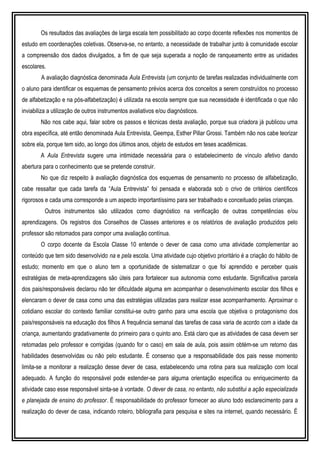 Os resultados das avaliações de larga escala tem possibilitado ao corpo docente reflexões nos momentos de
estudo em coordenações coletivas. Observa-se, no entanto, a necessidade de trabalhar junto à comunidade escolar
a compreensão dos dados divulgados, a fim de que seja superada a noção de ranqueamento entre as unidades
escolares.
A avaliação diagnóstica denominada Aula Entrevista (um conjunto de tarefas realizadas individualmente com
o aluno para identificar os esquemas de pensamento prévios acerca dos conceitos a serem construídos no processo
de alfabetização e na pós-alfabetização) é utilizada na escola sempre que sua necessidade é identificada o que não
inviabiliza a utilização de outros instrumentos avaliativos e/ou diagnósticos.
Não nos cabe aqui, falar sobre os passos e técnicas desta avaliação, porque sua criadora já publicou uma
obra específica, até então denominada Aula Entrevista, Geempa, Esther Pillar Grossi. Também não nos cabe teorizar
sobre ela, porque tem sido, ao longo dos últimos anos, objeto de estudos em teses acadêmicas.
A Aula Entrevista sugere uma intimidade necessária para o estabelecimento de vínculo afetivo dando
abertura para o conhecimento que se pretende construir.
No que diz respeito à avaliação diagnóstica dos esquemas de pensamento no processo de alfabetização,
cabe ressaltar que cada tarefa da “Aula Entrevista” foi pensada e elaborada sob o crivo de critérios científicos
rigorosos e cada uma corresponde a um aspecto importantíssimo para ser trabalhado e conceituado pelas crianças.
Outros instrumentos são utilizados como diagnóstico na verificação de outras competências e/ou
aprendizagens. Os registros dos Conselhos de Classes anteriores e os relatórios de avaliação produzidos pelo
professor são retomados para compor uma avaliação contínua.
O corpo docente da Escola Classe 10 entende o dever de casa como uma atividade complementar ao
conteúdo que tem sido desenvolvido na e pela escola. Uma atividade cujo objetivo prioritário é a criação do hábito de
estudo; momento em que o aluno tem a oportunidade de sistematizar o que foi aprendido e perceber quais
estratégias de meta-aprendizagens são úteis para fortalecer sua autonomia como estudante. Significativa parcela
dos pais/responsáveis declarou não ter dificuldade alguma em acompanhar o desenvolvimento escolar dos filhos e
elencaram o dever de casa como uma das estratégias utilizadas para realizar esse acompanhamento. Aproximar o
cotidiano escolar do contexto familiar constitui-se outro ganho para uma escola que objetiva o protagonismo dos
pais/responsáveis na educação dos filhos A frequência semanal das tarefas de casa varia de acordo com a idade da
criança, aumentando gradativamente do primeiro para o quinto ano. Está claro que as atividades de casa devem ser
retomadas pelo professor e corrigidas (quando for o caso) em sala de aula, pois assim obtém-se um retorno das
habilidades desenvolvidas ou não pelo estudante. É consenso que a responsabilidade dos pais nesse momento
limita-se a monitorar a realização desse dever de casa, estabelecendo uma rotina para sua realização com local
adequado. A função do responsável pode estender-se para alguma orientação específica ou enriquecimento da
atividade caso esse responsável sinta-se à vontade. O dever de casa, no entanto, não substitui a ação especializada
e planejada de ensino do professor. É responsabilidade do professor fornecer ao aluno todo esclarecimento para a
realização do dever de casa, indicando roteiro, bibliografia para pesquisa e sites na internet, quando necessário. É
 