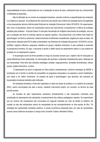 responsabilidade do aluno comprometer-se com a realização do dever de casa, mobilizando todo seu conhecimento
e habilidades já adquiridas.
Não há definição de um número de avaliações bimestrais, variando conforme a especificidade dos conteúdos
e os objetivos a alcançar. Os professores têm autonomia para decidir seus critérios de avaliação dentro da legalidade
e dos pressupostos teóricos definida pelas Diretrizes de Avaliação Educacional, triênio 2014/2016. Os responsáveis,
bem como os estudantes, devem ser esclarecidos acerca dos instrumentos, procedimentos e critérios de avaliação
adotados pelo professor. A Escola Classe 10 zela pela manutenção de múltiplos instrumentos de avaliação, uma vez
que a avaliação não deve se restringir apenas ao aspecto cognitivo, mas proporcionar uma análise mais ampla da
aprendizagem, de forma a evidenciar o desenvolvimento de diferentes competências, exigidas por cada um deles. Os
instrumentos utilizados pela EC10 estão contemplados nas Diretrizes de Avaliação Educacional / 2014/2016: provas,
portfólios, registros reflexivos, pesquisas, trabalhos em grupos, trabalhos individuais, A auto avaliação é conduzida
na perspectiva formativa. Ou seja, o educando é levado a refletir acerca do desempenho obtido e o que poderia ter
auxiliado em um desempenho superior.
A recuperação ocorre de forma paralela ao longo do processo sempre que o objetivo não for alcançado ou
outras deficiências forem observadas. As intervenções são pontuais e realizadas imediatamente após a detecção de
sua necessidade. Para tanto são utilizadas estratégias variadas: reagrupamentos, atividades diversificadas, reforço
escolar, projeto interventivo, e outros.
O desempenho do aluno é registrado em ficha própria, bimestralmente, conforme orientação da SEEDF e
socializado com a família no sentido de compartilhar os progressos alcançados e os aspectos a serem trabalhados,
com vistas a um melhor rendimento. Os projetos de apoio à aprendizagem, aqui descritos, são exemplos de
recuperação processual adotados pela instituição.
Os resultados bimestrais e finais são registrados no diário de classe do professor e no relatório de avaliação
(RAV), sendo comunicados aos pais e alunos, mediante instrumento próprio, em reuniões, ao término de cada
período escolar.
As reuniões de pais/ responsáveis acontecem bimestralmente e são importantes momentos para
socialização do desempenho dos estudantes e esclarecimento das práticas pedagógicas vigentes. Os responsáveis
que por ventura não comparecem são convocados em segunda chamada por meio de bilhete ou telefone. Na
ocasião os pais são esclarecidos acerca da necessidade de seu acompanhamento na vida escolar do filho. Tal
estratégia tem apresentado resultados positivos. A escola encontra-se preparada para, em caso de necessidade,
acionar outras instâncias de amparo à criança como Conselho Tutelar e Ministério Público.
 