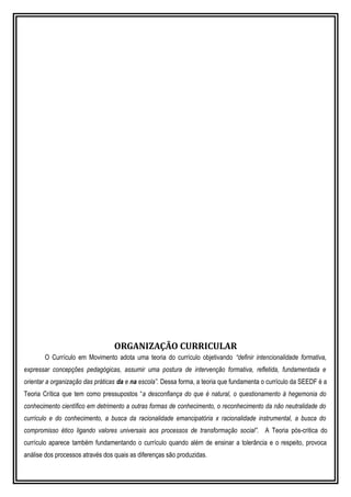 ORGANIZAÇÃO CURRICULAR
O Currículo em Movimento adota uma teoria do currículo objetivando “definir intencionalidade formativa,
expressar concepções pedagógicas, assumir uma postura de intervenção formativa, refletida, fundamentada e
orientar a organização das práticas da e na escola”. Dessa forma, a teoria que fundamenta o currículo da SEEDF é a
Teoria Crítica que tem como pressupostos “a desconfiança do que é natural, o questionamento à hegemonia do
conhecimento científico em detrimento a outras formas de conhecimento, o reconhecimento da não neutralidade do
currículo e do conhecimento, a busca da racionalidade emancipatória x racionalidade instrumental, a busca do
compromisso ético ligando valores universais aos processos de transformação social”. A Teoria pós-critica do
currículo aparece também fundamentando o currículo quando além de ensinar a tolerância e o respeito, provoca
análise dos processos através dos quais as diferenças são produzidas.
 
