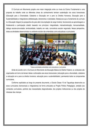 O Currículo em Movimento propõe uma maior integração entre os níveis do Ensino Fundamental e uma
proposta de trabalho onde as diferentes áreas de conhecimento tenham sustentação nos eixos transversais
(Educação para a Diversidade; Cidadania e Educação em e para os Direitos Humanos, Educação para a
Sustentabilidade) e integradores (alfabetização, letramentos e ludicidade). Destaca-se que o fundamento do currículo
é a Educação Integral (na perspectiva de para além da ampliação da carga horária), favorecendo as aprendizagens e
fortalecendo a participação cidadã, baseado nos princípios: integralidade, intersetorialização, transversalidade,
diálogo escola-comunidade, territorialidade, trabalho em rede, convivência escolar negociada. Nessa perspectiva,
todas as atividades desenvolvidas no ambiente escolar são entendidas como educativas e curriculares.
Todas as atividades entendidas como educativas e curriculares
Ainda de acordo com o Currículo em Movimento da Educação Básica do Distrito Federal, os conteúdos são
organizados em torno de temas/ ideias e articulados aos eixos transversais (educação para a diversidade, cidadania
e educação em e para os direitos humanos, educação para a sustentabilidade), permeando todos os componentes
curriculares.
Conforme explicitado ao longo do presente documento, a Escola Classe 10 de Taguatinga desenvolve os
eixos curriculares (transversais e integradores) de forma articulada ao Projeto Político Pedagógico, atrelado aos
conteúdos curriculares, partindo das necessidades diagnosticadas, dos projetos institucionais ou dos projetos de
interesse das crianças
 