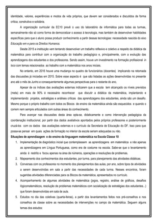 identidade, valores, experiências e modos de vida próprios, que devem ser considerados e discutidos de forma
crítica, construtiva e solidária.
A organização curricular da EC10 prevê o uso do laboratório de informática para todas as turmas,
semanalmente não só como forma de democratizar o acesso à tecnologia, mas também de desenvolver habilidades
específicas para que o aluno possa produzir conhecimento a partir dessas tecnologias: necessidade nascida do eixo
Educação em e para os Direitos Humanos.
Desde 2015 a instituição vem tentando desenvolver um trabalho reflexivo e coletivo a respeito da didática da
matemática para contribuir com a organização do trabalho pedagógico e, principalmente, com a evolução das
aprendizagens dos estudantes e dos professores. Sendo assim, houve um investimento na formação profissional in
loco com temas relacionados ao trabalho com a matemática nos anos iniciais.
No entanto, em 2016 houve uma mudança no quadro de funcionários (docentes) implicando na retomada
das discussões já iniciadas em 2015. Sobre esse aspecto é que são listadas as ações desenvolvidas no presente
ano até o mês de Junho e consequentemente algumas perspectivas para o restante do ano.
Apesar de os índices das avaliações externas indicarem que a escola tem alcançado os níveis previstos
(meta) em mais de 90% é necessário reconhecer que discutir a didática da matemática, implantando e
implementando projetos, estratégias e análises críticas das aprendizagens dos estudantes, ainda são um desafio.
Mesmo porque o próprio trabalho com todos os Blocos de ensino da matemática ainda são esquecidos e quando o
correm nem sempre articulados com outras áreas do conhecimento.
Para avançar nas discussões desta área opta-se, didaticamente e como intervenção pedagógica da
coordenação institucional, por partir dos dados avaliativos apontados pelos próprios professores e posteriormente
cruzá-los com os dados das avaliações externas e o currículo da Secretaria de Educação do DF. Isso para que
possa-se pensar em quais ações de formação no interior da escola seriam adequadas ou não.
Situações de aprendizagem e do ensino da linguagem matemática na Escola Classe 10
1. Implementação de diagnóstico inicial que contemplassem as aprendizagens em matemática e não apenas
as aprendizagens em Língua Portuguesa, como era de costume na escola. Sabe-se que o levantamento
ainda é restrito e focou apenas na área de números, operações e resoluções de problemas.
2. Mapeamento dos conhecimentos dos estudantes, por turma, para planejamento das atividades didáticas.
3. Conversas com os professores no momento dos planejamentos das aulas, por ano, sobre tipos de atividades
a serem desenvolvidas em sala a partir das necessidades de cada turma. Nesses encontros, foram
sugeridas atividades diferenciadas para os Blocos da matemática, apresentados no currículo.
4. Acompanhamento de algumas atividades de matemática (jogos, registro, análise de gráficos, desafios
lógicomatemáticos, resolução de problemas matemáticos com socialização de estratégias dos estudantes...)
que foram desenvolvidas em sala de aula.
5. Estudos no dia das coletivas (quarta-feiras), a partir dos levantamentos feitos nos pré-conselhos e nos
conselhos de classe sobre as necessidades de intervenções no campo da matemática. Seguem alguns
temas dos estudos:
 