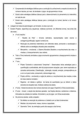  Compreensão de estratégias didáticas para a construção do conhecimento a respeito da estrutura de
números naturais, por meio de atividades e jogos de agrupamentos e trocas.
 Estudo sobre estratégias didáticas básicas para o desenvolvimento do pensamento do matemático
em sala de aula.
 Estudo sobre estratégias didáticas básicas para a construção do número decimal e do número
fracionário.
6. Listagem de metas de aprendizagem, por bimestre, na área e por ano.
7. Existem Projetos específicos e/ou sequências didáticas ocorrendo em diferentes turmas, mas ainda não
são todas.:
• 3º ano matutino:
 “Desafio do Pote” – Envolve estimativa, representações sobre volume e
contagem/quantificação, registro numérico etc.
 Resolução de problemas matemáticos com diferentes ideias, priorizando a socialização e
reflexão sobre as estratégias utilizadas pelos estudantes.
 Mercadinho – envolvendo o Sistema Monetário Brasileiro e reconhecimento das notas e
moedas e, consequentemente, seus valores.
• Todo o 3ºano realizando atividades e jogos envolvendo agrupamentos e desagrupamento simples e
complexo.
• 1º ano :
 Projeto “Contando e colecionando Tampinhas” – Desencadeia várias estratégias para a
quantificação e cardinalidade, além de proporcionarem situações para serem explorados os
conceitos estruturantes ( Classificação, ordenação, inclusão, seriação, correspondência um
a um e um para muitos, zoneamento, sobrecontagem etc).
 Projeto cofrinho – envolvendo a noção de valores e o reconhecimento das moedas e notas
do nosso sistema monetário.
 Registros em tabelas e gráficos de barras de quantidades que se referem a dados
extraídos de situações reais. Análises coletivas dos dados.
• 4º anos – Estudo da estrutura dos números decimais com jogos (Tapetinho e fichas escalonadas).
• 5º anos - Iniciam o estudo dos decimais apoiados nas frações décimos, centésimos e milésimos.
Articulados às unidades de medidas. Há também o uso de jogos com fichas escalonadas.
• Os próximos estudos serão a respeito :
 Da didática na resolução de problemas e o trabalho com os fatos fundamentais
 Medidas: de comprimento, massa, volume e capacidade.
 Geometria: Tanto da orientação quanto dos espaços e das formas.
 