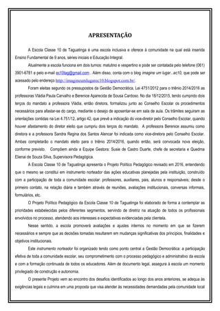 APRESENTAÇÃO
A Escola Classe 10 de Taguatinga é uma escola inclusiva e oferece à comunidade na qual está inserida
Ensino Fundamental de 9 anos, séries iniciais e Educação Integral.
Atualmente a escola funciona em dois turnos: matutino e vespertino e pode ser contatada pelo telefone (061)
3901-6781 e pelo e-mail ec10tag@gmail.com . Além disso, conta com o blog imagine um lugar...ec10, que pode ser
acessado pelo endereço http://imagineumlugarec10.blogspot.com.br/.
Foram eleitas segundo os pressupostos da Gestão Democrática, Lei 4751/2012 para o triênio 2014/2016 as
professoras Vládia Paula Carvalho e Berenice Aparecida de Sousa Cardoso. No dia 18/12/2015, tendo cumprido dois
terços do mandato a professora Vládia, então diretora, formalizou junto ao Conselho Escolar os procedimentos
necessários para afastar-se do cargo, mediante o desejo de aposentar-se em sala de aula. Os trâmites seguiram as
orientações contidas na Lei 4.751/12, artigo 42, que prevê a indicação do vice-diretor pelo Conselho Escolar, quando
houver afastamento do diretor eleito que cumpriu dois terços do mandato. A professora Berenice assumiu como
diretora e a professora Sandra Regina dos Santos Alencar foi indicada como vice-diretora pelo Conselho Escolar.
Ambas completarão o mandato eleito para o triênio 2014/2016, quando então, será convocada nova eleição,
conforme previsto. Compõem ainda a Equipe Gestora: Susie de Castro Duarte, chefe de secretaria e Quedma
Elienai de Souza Silva, Supervisora Pedagógica.
A Escola Classe 10 de Taguatinga apresenta o Projeto Político Pedagógico revisado em 2016, entendendo
que o mesmo se constitui em instrumento norteador das ações educativas planejadas pela instituição, construído
com a participação de toda a comunidade escolar: professores, auxiliares, pais, alunos e responsáveis; desde o
primeiro contato, na relação diária e também através de reuniões, avaliações institucionais, conversas informais,
formulários, etc.
O Projeto Político Pedagógico da Escola Classe 10 de Taguatinga foi elaborado de forma a contemplar as
prioridades estabelecidas pelos diferentes segmentos, servindo de diretriz na atuação de todos os profissionais
envolvidos no processo, atendendo aos interesses e expectativas evidenciadas pela clientela.
Nesse sentido, a escola promoverá avaliações e ajustes internos no momento em que se fizerem
necessários e sempre que as decisões tomadas resultarem em mudanças significativas dos princípios, finalidades e
objetivos institucionais.
Este instrumento norteador foi organizado tendo como ponto central a Gestão Democrática: a participação
efetiva de toda a comunidade escolar, seu comprometimento com o processo pedagógico e administrativo da escola
e com a formação continuada de todos os educadores. Além de documento legal, assegura à escola um momento
privilegiado de construção e autonomia.
O presente Projeto vem ao encontro dos desafios identificados ao longo dos anos anteriores, se adequa às
exigências legais e culmina em uma proposta que visa atender às necessidades demandadas pela comunidade local
 